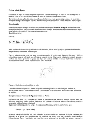 Potencial de Água

o Potencial da Água no solo ou na planta representa o estado de energia da água no solo ou na planta e
governa todos os processos de transporte de água no sistema solo-planta-atmosfera.
O entendimento e a aplicação desse conceito possibilitam uma visão global dos processos de absorção e
transporte de água do solo para a planta. no interior da planta e das folhas para a atmosfera (transpiração).

Conceituação

O estado de energia da água no solo ou na planta é descrito pelo Potencial da Água, representado pela
letra grega maiúscula psi (ψ) que é o potencial químico da água relativo ao seu estado de referência (água
pura. pressão atmosférica). expressa na base de volume.
Quantitativamente:

Em que:




µw é o potencial químico da água no estado de referência, isto é. m da água pura. pressao atmosférica e
temperatura do sistema em consideração.

Vw é o volume parcial molar da água (aproximadamente 18 cm3 I mal). Segundo Reichardt (1996), o
potencial de água no solo pode ser definido da seguinte forma: "Representa o trabalho realizado quando a
unidade de massa (volume ou peso) de água em estado padrão é levada isotérmica, isobárica e
reversivelmente para o estado considerado no solo". (Figura 4).




Figura 4, Depleção do potencial de no solo

Toma-se como estado padrão o estado no qual o sistema água acha-se em condições normais de
temperatura e pressão. livre de sais minerais. com interface liquido-gás plana, situado em dado referencial
de posição.

Componentes do Potencial de Água no Solo e na Planta

o potencial da água (11) é afetado por todos os parâmetros que afetam a energia livre da água. Os
principais parâmetros para o sistema solo-planta são: pressão hidrostática. solutos. interação da água com
uma matriz sólida e força gravitacional.
O potencial total da água é uma função de todos estes fatores ou variáveis. de tal forma que:

          y = ψP + ψs + ψ m + ψg


As letras gregas minúsculas psi (ψ) denotam os componentes do potencial da água. Expresso em
palavras, é a soma dos componentes do potencial da água, que são variáveis essencialmente
independentes. Para brevidade, são referidos como potencial de pressão. de soluto, matricial e
 