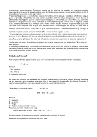 gravitacional. respectivamente. Entretanto, quando se diz potencial de pressão. etc. realmente está-se
expressando o componente do potencial de água devido à pressão, devido à presença de solutos. devido à
interação com a matriz e devido à gravidade.
O potencial de pressão é equivalente à pressão hidrostática. Uma vez que o estado de referência é a água
pura, à pressão atmosférica. ele será positivo quando o sistema estiver sob pressão maior do que a
atmosférica, mas negativo quando o sistema estiver sob pressa o menor do que a atmosférica. ou realmente
sob tensão. Os potenciais de soluto (osmótico) e matricial (mátrico) são sempre zero ou negativo. desde
que a presença de solutos ou a interação com a matriz sempre reduz a atividade ou potencial da água para
um valor abaixo daquele para a água pura. Quanto maior a concentração dos solutos ou mais forte a
interação com a matriz, maior é o valor   ψs    ou ψ-s em termos absolutos. O estado de referência ψ para água é
escolhido para cada caso em particular.   Portanto ψs, pode ser positivo, negativo ou zero.
 Em solos agrícolas, a concentração de solutos é geralmente considerada baixa e o potencial de soluto assume valores
próximos de zero. Quando o solo não está saturado, a água nos poros do solo está essencialmente em contato com a

atmosfera, portanto,   ψg é zero.   Por outro lado é freqüentemente o único componente de potencial significante. À

medida que o solo seca, o filme de água na matriz do solo torna-se cada vez mais fino, resultando em   ψm   maior, em
valor absoluto.
O potencial gravitacional é um componente muito importante quando o solo está próximo da saturação, mas torna-se
menos significante à medida que o solo drena e seca, porque ele é suplantado pelo potencial mátrico, que se torna
progressivamente maior, em valor absoluto.


Unidades de Potencial

Pela própria definição, o potencial de água pode ser expresso em unidades de trabalho ou energia:

                   T=FxL
Em que:
T é o trabalho,
F é a força e
L a distancia percorrida.


Os potenciais químicos são expressos em unidades de energia por unidade de matéria, erg/mol. A energia
de um sistema é uma grandeza extensiva, isto é, que depende da extensão do sistema. Portanto, é
oportuno expressá-Ia em outra grandeza proporcional à extensão do sistema.


. Energia por unidade de massa:                T=E=FxL

                                            T/M = E/M = F x L I M

Em que:
T = trabalho;
E = energia;
F = força;
L = distância (deslocamento); M = massa.
Neste caso, a unidade mais comum é erg/g.
   ·   Energia por unidade de peso: E/peso = E/F = (F x L) / F = L


Portanto, possuem dimensões de comprimento (carga hidráulica, ou coluna do líquido).

Neste caso, as unidades mais comuns são: mm, cm e metro.
 