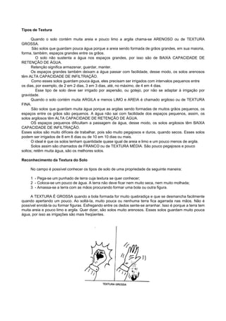 Tipos de Textura

      Quando o solo contém muita areia e pouco limo a argila chama-se ARENOSO ou de TEXTURA
GROSSA.
      São solos que guardam pouca água porque a areia sendo formada de grãos grandes, em sua maioria,
forma, também, espaços grandes entre os grãos.
         O solo não sustenta a água nos espaços grandes, por isso são de BAIXA CAPACIDADE DE
RETENÇÃO DE ÁGUA.
      Retenção significa armazenar, guardar, manter.
      Os espaços grandes também deixam a água passar com facilidade, desse modo, os solos arenosos
têm ALTA CAPACIDADE DE INFILTRAÇÃO.
      Como esses solos guardam pouca água, eles precisam ser irrigados com intervalos pequenos entre
os dias, por exemplo, de 2 em 2 dias, 3 em 3 dias, até, no máximo, de 4 em 4 dias.
         Esse tipo de solo deve ser irrigado por aspersão, ou gotejo, por não se adaptar à irrigação por
gravidade.
      Quando o solo contém muita ARGILA e menos LIMO e AREIA é chamado argiloso ou de TEXTURA
FINA.
      São solos que guardam muita água porque as argilas sendo formadas de muitos grãos pequenos, os
espaços entre os grãos são pequenos. A água não sai com facilidade dos espaços pequenos, assim, os
solos argilosos têm ALTA CAPACIDADE DE RETENÇÃO DE ÁGUA.
      OS espaços pequenos dificultam a passagem da água, desse modo, os solos argilosos têm BAIXA
CAPACIDADE DE INFILTRAÇÃO.
Esses solos são muito difíceis de trabalhar, pois são muito pegajosos e duros, quando secos. Esses solos
podem ser irrigados de 8 em 8 dias ou de 10 em 10 dias ou mais.
      O ideal é que os solos tenham quantidade quase igual de areia e limo e um pouco menos de argila.
      Solos assim são chamados de FRANCO ou de TEXTURA MÉDIA. São pouco pegajosos e pouco
soltos; retêm muita água, são os melhores solos.

Reconhecimento da Textura do Solo

     No campo é possível conhecer os tipos de solo de uma propriedade da seguinte maneira:

     1 - Pega-se um punhado de terra cuja textura se quer conhecer;
     2 - Coloca-se um pouco de água. A terra não deve ficar nem muito seca, nem muito molhada;
     3 - Amassa-se a terra com as mãos procurando formar uma bola ou outra figura.

     A TEXTURA É GROSSA quando a bola formada for muito quebradiça e que se desmancha facilmente
quando apertando um pouco. Ao soltá-Ia, muito pouca ou nenhuma terra fica agarrada nas mãos. Não é
possível enrolá-Ia ou formar figuras. Esfregando entre os dedos sente-se arranhar. Isso é porque a terra tem
muita areia e pouco limo e argila. Quer dizer, são solos muito arenosos. Esses solos guardam muito pouca
água, por isso as irrigações são mais freqüentes.
 