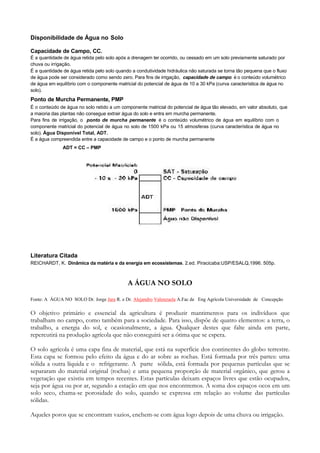 Disponibilidade de Água no Solo

Capacidade de Campo, CC.
É a quantidade de água retida pelo solo após a drenagem ter ocorrido, ou cessado em um solo previamente saturado por
chuva ou irrigação.
É a quantidade de água retida pelo solo quando a condutividade hidráulica não saturada se torna tão pequena que o fluxo
de água pode ser considerado como sendo zero. Para fins de irrigação, capacidade de campo é o conteúdo volumétrico
de água em equilíbrio com o componente matricial do potencial de água de 10 a 30 kPa (curva característica de água no
solo).
Ponto de Murcha Permanente, PMP
É o conteúdo de água no solo retido a um componente matricial do potencial de água tão elevado, em valor absoluto, que
a maioria das plantas não consegue extrair água do solo e entra em murcha permanente.
Para fins de irrigação, o ponto de murcha permanente é o conteúdo volumétrico de água em equilíbrio com o
componente matricial do potencial de água no solo de 1500 kPa ou 15 atmosferas (curva característica de água no
solo). Água Disponível Total, ADT.
É a água compreendida entre a capacidade de campo e o ponto de murcha permanente
              ADT = CC – PMP




Literatura Citada
REICHARDT, K. Dinâmica da matéria e da energia em ecossistemas. 2.ed. Piracicaba:USP/ESALQ,1996. 505p.



                                             A ÁGUA NO SOLO

Fonte: A ÁGUA NO SOLO Dr. Jorge Jara R. e Dr. Alejandro Valenzuela A.Fac de Eng Agrícola Universidade de Concepção

O objetivo primário e essencial da agricultura é produzir mantimentos para os indivíduos que
trabalham no campo, como também para a sociedade. Para isso, dispõe de quatro elementos: a terra, o
trabalho, a energia do sol, e ocasionalmente, a água. Qualquer destes que falte ainda em parte,
repercutirá na produção agrícola que não conseguirá ser a ótima que se espera.

O solo agrícola é uma capa fina de material, que está na superfície dos continentes do globo terrestre.
Esta capa se formou pelo efeito da água e do ar sobre as rochas. Está formada por três partes: uma
sólida a outra líquida e o refrigerante. A parte sólida, está formada por pequenas partículas que se
separaram do material original (rochas) e uma pequena proporção de material orgânico, que gerou a
vegetação que existiu em tempos recentes. Estas partículas deixam espaços livres que estão ocupados,
seja por água ou por ar, segundo a estação em que nos encontremos. A soma dos espaços ocos em um
solo seco, chama-se porosidade do solo, quando se expressa em relação ao volume das partículas
sólidas.

Aqueles poros que se encontram vazios, enchem-se com água logo depois de uma chuva ou irrigação.
 