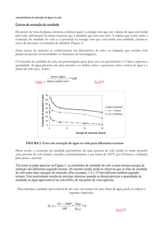 características de retenção de água no solo.

Curvas de retenção de umidade

Do ponto de vista da planta, interessa conhecer qual é a energia com que um volume de água está retida
pelo solo, informação de maior interesse que a umidade que tem esse solo. A relação que existe entre o
conteúdo de umidade do solo e o potencial ou energia com que está retida essa umidade, chama-se
curva de desorção ou retenção de umidade (Figura 1).

Estas curvas de retenção se confeccionam em laboratórios de solos ou irrigação que contém com
panela de pressão (Universidades ou Institutos de Investigação).

O conteúdo de umidade do solo, em percentagem apoie peso seco ou gravimétrico ( % bps), expressa a
quantidade de água presente em uma amostra e se define como o quociente entre a massa de água e a
massa de solo seco. Assim :

                           masa .agua
                                            * 100
                  %bps = masa . suelo.sec o                                                      Ec.N°1



                                                       70
                        Contenido de humedad (% bps)




                                                       60
                                                       50
                                                                                                               Arcilloso
                                                       40
                                                                                                               Franco
                                                       30
                                                                                                               Arenoso
                                                       20
                                                       10

                                                       0
                                                            0             5           10               15

                                                                                Energía de retención (bares)



         FIGURA 1. Curva de retenção de água no solo para diferentes texturas

Deste modo, o conteúdo de umidade gravimétrico de uma amostra de solo úmido se mede pesando
uma amostra de solo úmido, secando-a posteriormente a um forno de 105°C por 24 horas e voltando
para pesar a amostra.

Tal como se pode apreciar na Figura 1, os conteúdos de umidade do solo a uma mesma energia de
retenção são diferentes segundo textura. Do mesmo modo, pode-se observar que as filas de umidade
do solo entre duas energias de retenção, (Por exemplo, 1/3 e 15 bar) diferem também segundo
textura. Este antecedente resulta de máximo interesse quando se deseja precisar a quantidade de
umidade ou água aproveitável no solo (HÁ), de um ponto de vista agrícola.

  Para calcular a umidade aproveitável de um solo, em termos de uma altura de água, pode-se utilizar a
                                           seguinte expressão:


                                                                     CC − PMP Dap
                                                            H. A.=           *       *P
                                                                        100    D H2O                            Ec.N°2
 