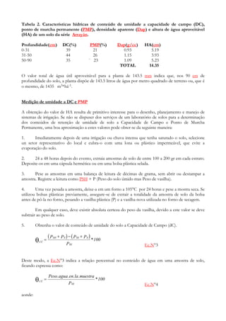 Tabela 2. Características hídricas de conteúdo de umidade a capacidade de campo (DC),
ponto de murcha permanente (PMP), densidade aparente (Dap) e altura de água aproveitável
(HA) de um solo da série Arrayán.

Profundidade(cm)               DC(%)              PMP(%)     Dap(g/cc)   HA(cm)
0-31                            39                 21          0.93        5.19
31-50                           44                 26          1.15        3.93
50-90                           35               ` 23          1.09        5.23
                                                              TOTAL       14.35

O valor total de água útil aproveitável para a planta de 143.5 mm indica que, nos 90 cm de
profundidade do solo, a planta dispõe de 143.5 litros de água por metro quadrado de terreno ou, que é
o mesmo, de 1435 m3*há-1.


Medição de umidade a DC e PMP

A obtenção do valor de HA resulta de primitivo interesse para o desenho, planejamento e manejo de
sistemas de irrigação. Se não se dispuser dos serviços de um laboratório de solos para a determinação
dos conteúdos de retenção de umidade de solo a Capacidade de Campo e Ponto de Murcha
Permanente, uma boa aproximação a estes valores pode obter-se da seguinte maneira:

1.     Imediatamente depois de uma irrigação ou chuva intensa que tenha saturado o solo, selecione
un setor representativo do local e cubra-o com uma lona ou plástico impermeável, que evite a
evaporação do solo.

2.     24 a 48 horas depois do evento, extraia amostras de solo de entre 100 a 200 gr em cada estrato.
Deposite-os em uma cápsula hermética ou em uma bolsa plástica selada.

3.     Pese as amostras em uma balança de leitura de décimas de grama, sem abrir ou destampar a
amostra. Registre a leitura como PSH + P (Peso do solo úmido mas Peso de vasilha).

4.      Uma vez pesada a amostra, deixe-a em um forno a 105°C por 24 horas e pese a mostra seca. Se
utilizou bolsas plásticas previamente, assegure-se de extrair a totalidade da amostra de solo da bolsa
antes de pô-la no forno, pesando a vasilha plástica (P) e a vasilha nova utilizada no forno de secagem.

        Em qualquer caso, deve existir absoluta certeza do peso da vasilha, devido a este valor se deve
subtrair ao peso de solo.

5.       Obtenha o valor de conteúdo de umidade do solo a Capacidade de Campo (dC).

                      ( PSH + P E ) − ( PSS + P E ) * 100
         θ   CC
                =
                                  P SS                                   Ec.N°3


Deste modo, a Ec.N°3 indica a relação percentual no conteúdo de água em uma amostra de solo,
ficando expressa como:

                      Peso.agua .en.la .muestra
         θ   CC
                  =
                                   P SS
                                                     * 100
                                                                         Ec.N°4

aonde:
 