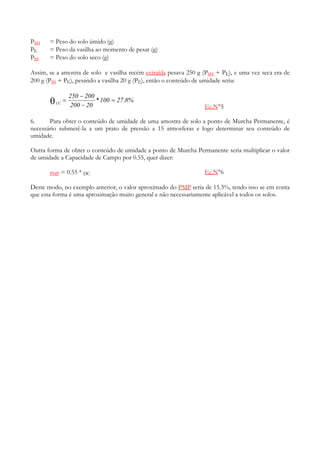 PSH    = Peso do solo úmido (g)
PE     = Peso da vasilha ao momento de pesar (g)
PSS    = Peso do solo seco (g)

Assim, se a amostra de solo e vasilha recém extraída pesava 250 g (PSH + PE), e uma vez seca era de
200 g (PSS + PE), pesando a vasilha 20 g (PE), então o conteúdo de umidade seria:

                    250 − 200
       θ   CC
                =
                     200 − 20
                              * 100 = 27 .8%
                                                                  Ec.N°5

6.     Para obter o conteúdo de umidade de uma amostra de solo a ponto de Murcha Permanente, é
necessário submetê-la a um prato de pressão a 15 atmosferas e logo determinar seu conteúdo de
umidade.

Outra forma de obter o conteúdo de umidade a ponto de Murcha Permanente seria multiplicar o valor
de umidade a Capacidade de Campo por 0.55, quer dizer:

       PMP      = 0.55 * DC                                       Ec.N°6

Deste modo, no exemplo anterior, o valor aproximado do PMP seria de 15.3%, tendo isso se em conta
que esta forma é uma aproximação muito general e não necessariamente aplicável a todos os solos.
 
