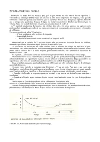 INFILTRAÇÃO D'ÁGUA NO SOLO

  Infiltração é o nome dado ao processo pelo qual a água penetra no solo, através de sua superfície. A
velocidade de infiltração (VBI) d'água em um solo é fator muito importante na irrigação, visto que ela
determina o tempo em que se deve manter a água na superfície do solo ou a duração da aspersão, de modo
que se aplique uma quantidade desejada de água. Ela é expressa em termos de altura de lâmina d'água ou
volume d'água por unidade de tempo, em geral, nas unidades de cm{h ou 1/s. J
  A VI depende diretamente da textura e da estrutura dos solos. Em solos arenosos ou argilosos com
partículas bem agregadas, em razão de sua maior percentagem de poros grandes, têm-se maiores velocidades
de infiltração.
Em um mesmo tipo de solo a VI varia com:
         - A % de umidade do solo, na época de irrigação.
         - A porosidade de solo.
         - A existência de camada menos permeável, ao longo do perfil.

     Observa-se que a variação da VI em um mesmo solo, por causa da diferença do teor de umidade,
desaparece geralmente 60 minutos depois do início da aplicação d'água.
     A velocidade de infiltração nos solos diminui com o aumento do tempo de aplicação d'água.
Inicialmente, ela é relativamente alta, e vai diminuindo gradativamente, até um valor quase constante. Nesse
ponto, onde a variação da VI é muito pequena, praticamente constante, ela é chamada de velocidade de
infiltração básica - VIB.
    Na Figura 1.1., tem-se uma curva que mostra a variação da velocidade de infiltração, com o tempo.
     Outro termo muito usado é a infiltração acumulada (I), que é a quantidade total d'água infiltrada, durante
determinado tempo. Ela é geralmente expressa em cm, referindo-se à altura da lamina d'água que infiltrou na
superfície do solo, litros por unidade de superfície ou litros por unidade de comprimento de sulco.
    Pode-se também calcular a quantidade d'água que infiltrou em um solo, em função da curva de infiltração
acumulada deste solo.
     Existem vários métodos e maneiras para determinar a VI de um solo. Para que o seu valor seja
significativo, o método de determiná-la deve ser condizente com o tipo de irrigação, que será usado naquela
área. Para isso, podem-se classificar os diversos tipos de irrigação, segundo a infiltração, em dois grupos:
     - Quando a infiltração se processa apenas na vertical, o que ocorre nas irrigações por aspersões e
inundações.
     - Quando a infiltração ocorre tanto na direção vertical como horizontal, como é o caso da irrigação em
sulco.
     Sendo assim, ao fazer-se irrigação em sulco, a VI deve ser determinada pelo
método da «Entrada-Saída» d'água no sulco ou pelo método do «Infiltrômetro de Sulco».
     No caso de irrigação por aspersão ou por inundação, deve-se determinar a VI, pelo método das «Bacias»,
pelo método do «Infiltrõmetro de Anel» ou pelo método do «Infiltrõmetro de Aspersor».




FIGURA 1.1. Velocidade de Infiltração «versus» tempo.
 