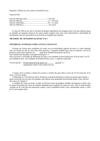 Segundo a VIB de um solo, pode-se classificá-la em:

Tipos de Solo

Solo de VIB muito alta .......................................... > 3,0 cm/h
Solo de VIB alta....................................................... 1,5 - 3,0 cm/h
Solo de VIB média................................................... 0,5 - 1,5 cm/h
Solo de VIB baixa.................................................... < 0,5 cm/h


   O valor da VIB de um solo é um fator de grande importância em irrigação, pois é ele que indicará quais
os métodos de irrigação possíveis de serem usados naquele solo, bem como determinará a intensidade de
precipitação máxima, que poderá ser permitida na irrigação por aspersão.
MÉTODOS DE DETERMINAÇÃO DE VI E I


MÉTODO DA «ENTRADA-SAÍDA» D'ÁGUA NO SULCO

    Consiste em colocar dois medidores de vazão, um na extremidade superior do sulco e o outro afastado
este, em função do tipo de solo. Para solos arenosos, o segundo medidor deve estar no máximo a 20 m do
primeiro e para solos argilosos ele      pode ficar afastado do primeiro até 40 m.
Este método está ilustrado e resumido no Quadro 1.1.
Para converter a velocidade de infiltração em sulco, com unidades de litro/minuto por 10 m de sulco, em VI
por unidade de área, com unidades de milímetro/hora, usa-se a seguinte expressão:

VI (em mm/h) = VI (em l/min/10 m de sulco) x 6         ...equação 1.1.
               espaçamento efetivo entre sulcos (em m)



    A seguir, deve-se plotar a coluna (2) «versus» a coluna (8), para obter a curva de VI em l/min por 10 m
sulco, «versus» tempo.
    Conhecendo-se a VI/metro de sulco, facilmente se poderá determinar o tempo necessário para manter a
água escorrendo em um sulco de irrigação, para aplicar uma quantidade determinada d'água. Estes cálculos
são vistos no Capítulo 7.
    A medição da vazão na estaca A pode ser feita por meio de qualquer medidor de pequenas vazões, mas
na estaca B somente por meio de métodos adaptados para medição de vazão em sulco. Não se pode instalar
vertedor em B, visto que este represarão a água, e esta se espalharia sobre o solo, aumentando, assim, o valor
da VI .para aquele sulco.
 