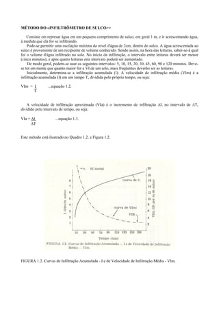 MÉTODO DO «INFILTRÔMETRO DE SULCO>>

    Consiste em represar água em um pequeno comprimento de sulco, em geral 1 m, e ir acrescentando água,
à medida que ela for se infiltrando.
    Pode-se permitir uma oscilação máxima do nível d'água de 2cm, dentro do sulco. A água acrescentada ao
sulco é proveniente de um recipiente de volume conhecido. Sendo assim, na hora das leituras, saber-se-á qual
foi o volume d'água infiltrado no solo. No início da infiltração, o intervalo entre leituras deverá ser menor
(cinco minutos), e após quatro leituras este intervalo poderá ser aumentado.
    De modo geral, podem-se usar os seguintes intervalos: 5, 10, 15, 20, 30, 45, 60, 90 e 120 minutos. Deve-
se ter em mente que quanto maior for a VI de um solo, mais freqüentes deverão ser as leituras.
    Inicialmente, determina-se a infiltração acumulada (I). A velocidade de infiltração média (VIm) é a
infiltração acumulada (I) em um tempo T, dividida pelo próprio tempo, ou seja:

VIm = I         ...equação 1.2.
      T


   A velocidade de infiltração aproximada (VIa) é o incremento de infiltração ∆I, no intervalo de ∆T,
dividido pelo intervalo de tempo, ou seja:

VIa = ∆I             ...equação 1.3.
      ∆T


Este método está ilustrado no Quadro 1.2. e Figura 1.2.




FIGURA 1.2. Curvas de Infiltração Acumulada - I e de Velocidade de Infiltração Média - VIm.
 