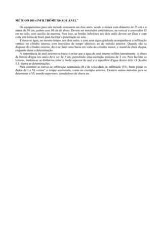MÉTODO DO «INFILTRÔMETRO DE ANEL"

    Os equipamentos para este método consistem em dois anéis, sendo o menor com diâmetro de 25 cm e o
maior de 50 cm, ambos com 30 cm de altura. Devem ser instalados concêntricos, na vertical e enterrados 15
em no solo, com auxilio de marreta. Para isso, as bordas inferiores dos dois anéis devem ser finas e com
corte em forma de bisel, para facilitar a penetração no solo. .
     Coloca-se água, ao mesmo tempo, nos dois anéis, e com uma régua graduada acompanha-se a infiltração
vertical no cilindro interno, com intervalos de tempo idênticos ao do método anterior. Quando não se
dispuser do cilindro externo, deve-se fazer uma bacia em volta do cilindro menor, e mantê-la cheia d'água,
enquanto durar a determinação.
    A importância do anel externo ou bacia é evitar que a água do anel interno infiltre lateralmente. A altura
da lâmina d'água nos anéis deve ser de 5 cm, permitindo uma oscilação máxima de 2 cm. Para facilitar as
leituras, medem-se as distâncias entre a borda superior do anel e a superfície d'água dentro dele. O Quadro
1.3. ilustra as determinações.
    Para construir as curvas de infiltração acumulada (D e de velocidade de infiltração (VI), basta plotar os
dados de I e VI versus" o tempo acumulado, como no exemplo anterior. Existem outros métodos para se
determinar a VI, usando aspersores, simuladores de chuva etc.
 
