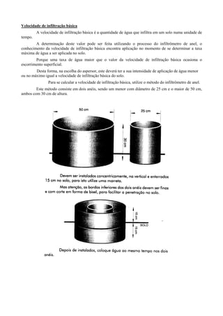Velocidade de infiltração básica
         A velocidade de infiltração básica é a quantidade de água que infiltra em um solo numa unidade de
tempo.
        A determinação deste valor pode ser feita utilizando o processo do infiltrômetro de anel, o
conhecimento da velocidade de infiltração básica encontra aplicação no momento de se determinar a taxa
máxima de água a ser aplicada no solo.
        Porque uma taxa de água maior que o valor da velocidade de infiltração básica ocasiona o
escorrimento superficial.
        Desta forma, na escolha do aspersor, este deverá ter a sua intensidade de aplicação de água menor
ou no máximo igual a velocidade de infiltração básica do solo.
                Para se calcular a velocidade de infiltração básica, utilize o método do infiltrômetro de anel.
        Este método consiste em dois anéis, sendo um menor com diâmetro de 25 cm e o maior de 50 cm,
ambos com 30 cm de altura.
 