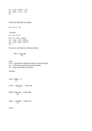 d3 = 11,20 - 10,00* = 1,20
d4 = 12,00 - 11 ,20 = 0,8
d5 =



Cálculo da infiltração acumulada:

la n = la n-1 + dn


Exemplo:
la 1 = O + O = O
la 2 = O + 1,60 = 1,60cm
la 3 = 1,60 + 1,20 = 2,80 cm
la 4 = 2,80 + 0,80 = 3,60 cm
la5 = ...

Cálculo da velocidade de infiltração média:


       Vlm n = la n x 60
                  Tn


onde:
Vim = velocidade de infiltração média no ponto desejado;
lan = infiltração acumulada no ponto desejado;
Tn = tempo acumulado em minutos;

Exemplo:



Vlm1 = Ox60 = 0
        O

VI m2 = l,60 x 60 = 19,20 cm/h
             5

Vlm3 = 2,80 x 60 = 16,80 cm/h
          10


Vlm4 = 3,60x60 = 14,40 cm/h
         15

Vim5 = .....
 