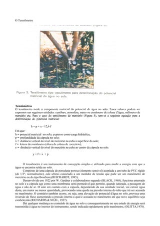 O Tensiômetro




Tensiômetros
O tensiômetro mede o componente matricial do potencial de água no solo. Esses valores podem ser
expressos nas seguintes unidades: centibars, atmosfera, metro ou centímetro de coluna d’água, milímetro de
mercúrio etc. Para o caso do tensiômetro de mercúrio (Figura 5), tem-se a seguinte equação para a
determinação do potencial matricial:

             h = p + x - 12,6 f
Em que:
h = potencial matricial no solo, expresso como carga hidráulica;
p = profundidade da cápsula no solo;
x = distância vertical do nível do mercúrio na cuba à superfície do solo;
f = leitura do manômetro (altura da coluna de mercúrio);
y = distância vertical do nível do mercúrio na cuba ao centro da cápsula no solo.

               y=f+x +p


       O tensiômetro é um instrumento de concepção simples e utilizado para medir a energia com que a
água se encontra retida no solo.
       Composto de uma cápsula de porcelana porosa (elemento sensível) acoplada a um tubo de PVC rígido
(de 1/2", normalmente), este ultimo conectado a um medidor de tensão que pode ser um manômetro de
mercúrio ou do tipo Bourbom,(REICHARDT, 1985).
       Desenvolvido em 1922 por W. Gardner e colaboradores segundo (BLACK, 1968), funciona enterrado
no solo e a cápsula age como uma membrana semi-permeável que permite, quando saturada, a passagem de
água e não de ar. O solo em contato com a cápsula, dependendo da sua umidade inicial, vai extrair água
desta, em maior ou menor quantidade, provocando uma queda na pressão interna do tubo que irá ser acusada
no manômetro. O contrário também ocorre, ou seja, uma elevação do potencial d'água no solo, provoca uma
inversão do fluxo aumentando a pressão interna a qual é acusada no manômetro até que novo equilíbrio seja
estabelecido.(RICHARDS & NEAL, 1937).
       Daí qualquer mudança no conteúdo de água no solo e consequentemente no seu estado de energia será
transmitida à água no interior do instrumento, sendo indicada rapidamente pelo manômetro, (OLITTA,1976).
 