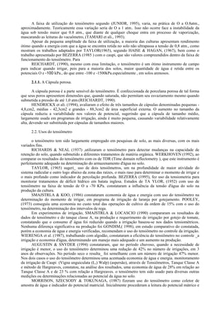 A faixa de utilização do tensiômetro segundo (JUNIOR, 1995), varia, na prática de O a O.8atm.,
aproximadamente. Teoricamente essa variação seria de O a 1 atm.. Isso não ocorre face a instabilidade da
água sob tensão maior que 0.8 atm., que diante de qualquer choque entra em processo de vaporização,
mascarando as leituras do vacuômetro, (TAMARI et ali., 1993).
       Apesar da pequena amplitude da faixa de utilização, a maioria das culturas apresentam rendimento
ótimo quando a energia com que a água se encontra retida no solo não ultrapassa a tensão de 0,8 atm., como
mostram os trabalhos adaptados por TAYLOR(1965), segundo HAISE & HAGAN, (1967), bem como o
trabalho apresentado por BEZERRA (1985 ) com o caupi, que são valores compreendidos dentro da faixa de
funcionamento do tensiômetro. Para
       REICHARDT, (1990), mesmo com essa limitação, o tensiômetro é um ótimo instrumento de campo
para indicar quando irrigar, pois para a maioria dos solos, maior quantidade de água é retida entre os
potenciais O e -100 kPa., do que entre -100 e -1500kPa.especialmente , em solos arenosos.

      2.1.1. A Cápsula porosa.

       A cápsula porosa é a parte sensível do tensiômetro. É confeccionada de porcelana porosa de tal forma
que seus poros apresentem dimensões que, quando saturada, não permitam seu esvaziamento mesmo quando
submetida a pressão de até 1,0 atm.(REICHARDT, 1990).
       HENDRICKX et ali. (1994), avaliaram o efeito de três tamanhos de cápsulas denominadas pequenas -
4,8,cm2, médias - 42,3cm2 e grandes - 88,3cm2 de área superficial externa. O aumento no tamanho da
cápsula reduziu a variabilidade nos valores de potencial, sugerindo que a cápsula de tamanho médio,
largamente usada em programas de irrigação, ainda é muito pequena, causando variabilidade relativamente
alta, devendo ser substituída por cápsulas de tamanhos maiores.

      2.2. Usos do tensiômetro

       o tensiômetro tem sido largamente empregado em pesquisas de solo, as mais diversas, com os mais
variados fins.
       RICHARDS & NEAL (1937) ,utilizaram o tensiômetro para detectar mudanças na capacidade de
retenção do solo, quando submetido a diferentes tratamentos de matéria orgânica. WERKHOVEN (1992), ao
comparar os resultados do tensiômetro com os de TDR (Time domain reflectometry ), que este instrumento é
perfeitamente adequado na determinação do armazenamento d'água no solo.
       TAYLOR, (1965) sugeri_ uso de dois tensiômetros, um na profundidade de maior atividade do
sistema radicular e outro logo abaixo da zona das raízes, o mais raso para determinar o momento de irrigar e
o mais profundo como indicador de percolação profunda. BEZERRA (1995), fez uso da tensiometria para
monitorar tratamentos de déficit hídrico em batata inglesa. Estudos de TA YLOR, (1952) com uso de
tensiômetro na faixa de tensão de O a -70 KPa. constataram a influência da tensão d'água do solo na
produção da cultura.
       SMAJSTRLA & KOO, (1986) constataram economia de água e energia com uso do tensiômetro na
determinação do momento de irrigar, em programa de irrigação de laranja por gotejamento. POOLEY,
(1973) conseguiu uma economia no custo total das operações de cultivo da ordem de 15% com o uso do
tensiômetro, na determinação dos intervalos de rega.
       Em experimentos de irrigação, SMAJSTRLA & LOCASCIO (1990) compararam os resultados de
dados de tensiômetro e do tanque classe A, na produção e requerimento de irrigação por gotejo de tomate,
constatando que o consumo d' água foi reduzido quando a irrigação baseou-se nos dados tensiométricos.
Nenhuma diferença significativa na produção foi GONDIM,( 1998), em estudo comparativo do constatada,
porém a economia de água e energia verificadas, recomendam o uso do tensiômetro no controle da irrigação.
WIERENGA et al. (1987), trabalhando com algodão, constataram a eficiência do tensiômetro no controle _a
irrigação e economia d'água, determinando um manejo mais adequado e um aumento na produção.
       AUGUSTIN & SNYDER (1994) constataram, que no período chuvoso, quando a necessidade de
irrigação é menor, o uso do tensiômetro determinou uma redução de 42% no número de irrigações, em 3
anos de observações. No período seco o resulta_ foi semelhante com um número de irrigação 47% menor.
Nos dois casos o uso do tensiômetro determinou uma acentuada economia de água e energia. monitoramento
da irrigação de Caupi (Vigna unguiculata (L,) Walp) (aspersão), através de Tensiômetros, Tanque Classe A
e método de Hargreaves, constatou, na análise dos resultados, uma economia de água de 28% em relação ao
Tanque Classe A e de 23 % com relação a Hargreaves. o tensiômetro tem sido usado para diversas outras
medições ou determinações relacionadas ao potencial da água no solo.
       MORRISON, SZECSODY & TOKUNAGA, (1987) fizeram uso do tensiômetro como coletor de
amostra de água e indicador do potencial matricial. Inicialmente procederam a leitura do potencial mátrico e
 