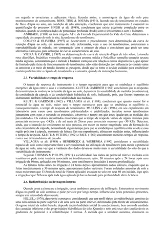 em seguida o esvaziaram e aplicaram vácuo, fazendo assim, a amostragem da água do solo para
monitoramento de contaminante. BOOL TINK & BOUMA (1991), fazendo uso do tensiômetro em estudos
de fluxo d'água no solo, em condição de não saturação, concluíram que este instrumento é essencial na
quantificação do processo. SINGH et ali. (1988), concluíram que existe excelente correlação entre os
métodos, quando se compara dados de percolação profunda obtidos com o tensiômetro e com o lisímetro.
       ANDRADE, (1988) na área irrigada AT-l, da Fazenda Experimental do Vale do Curu, determinou a
capacidade de campo do solo in situ, fazendo uso do tensiômetro.
       COELHO & OLIVEIRA (1997) ao descreverem o procedimento para determinação da curva de
retenção d'água no solo, em amostras de solo deformadas, com o uso de tensiômetros, constataram a
reprodutibilidade do método, em comparação com o extrator de placa e concluíram que pode ser uma
alternativa vantajosa, para obtenção de curvas características do solo.
       VIEIRA & CASTRO, ( 1987) na determinação da curva de retenção d'água de três solos, Latossolo
roxo distrófico, Podzólico vermelho amarelo textura arenosa média e Podzólico vermelho-amarelo textura
média argilosa, constataram que o método é bastante vantajoso em relação a outros disponíveis e, que apesar
de limitado pela faixa de funcionamento do tensiômetro, não sofre distorção por influencia de contato entre
as amostras e o meio de tensão durante as pesagens, desde que se tome o devido cuidado para estabelecer
contato perfeito entre a cápsula do tensiômetro e a amostra, quando da instalação do mesmo.

      2.3. Variabilidade e tempo de resposta

       O tempo de resposta do instrumento é o tempo necessário para que se estabeleça o equilíbrio
energético da água entre o solo e o instrumento. KLUTE & GARDNER (1962) concluíram que as respostas
do tensiômetro às mudanças de tensão da água no solo, dependem da sensibilidade do medidor (manômetro),
da condutância da cápsula e da condutividade hidráulica do solo, indicando, pois, que fatores inerentes ao
instrumento também influenciam na variabilidade das medidas.
       KLUTE & GARDNER (1962) e VILLAGRA et ali. (1988), concluíram que quanto menor for o
potencial de água no solo, maior será o tempo necessário para que se estabeleça o equilíbrio e,
consequentemente, o tempo de resposta do tensiômetro. MULLINS e ali. (1986), em seu experimento em
laboratório com vasos com tensiômetros pré-instalados e estabilizados, instalou novos tensiômetros
juntamente com estes e variando os potenciais, observou o tempo em que estes igualavam as medidas dos
pré-instalados. Os valores encontrados mostraram que o tempo de resposta variou de alguns minutos para
potenciais menores que -5KPa. e de até mais de 2horas para potenciais menores que -30 KPa. Detectou,
ainda, que a inserção do tensiômetro no solo provoca, em maior ou menor magnitude. uma de formação do
solo circundante da cápsula, demandando algum tempo para que se estabeleça o equilíbrio entre o solo e essa
região próxima à cápsula, momento de leitura. Em seu experimento, efetuaram medidas antes, influenciando
o tempo de resposta. KLUTE & PETERS, (1962) e RICE, (1969) encontraram menores tempos de resposta,
com o uso de transdutores de pressão.
       VILLAGRA et ali. (1988) e HENDRICKX & WIERENGA (1990) consideram a variabilidade
espacial do solo como importante fator a ser considerado na utilização de tensiômetro para medir o potencial
da água no solo, uma vez que a variância dos dados deveu-se muito mais à variabilidade do solo do que à
variabilidade do instrumento.
       Segundo THOMAS & PHILIPS, (1991) a variabilidade dos dados do potencial mátrico medidos com
tensiômetro pode estar também associada ao imediatamente após, 30 minutos após e 24 horas após uma
irrigação de 50mm, aplicados em 90 minutos, com tensiômetros instalados à mesma profundidade.
       As leituras feitas antes da irrigação e 24 horas depois apresentaram dados estáveis, enquanto que as
feitas imediatamente e 30 minutos após, apresentaram dados variáveis. Foram coletadas amostras de solo e
essas mostraram que 13,5mm do total de 50mm aplicados estavam no solo em seus 60 cm iniciais, logo após
a irrigação e que 24 horas após toda água aplicada já havia drenado pàra profundidade além de 60cm.

      2.4. Redistribuição ou drenagem interna

      Quando cessa a chuva ou a irrigação, cessa também o processo de infiltração. Entretanto o movimento
d'água no perfil do solo continua e pode persistir por longo tempo, influenciado pelos potenciais presentes,
sempre em intensidade decrescente.
      HILLEL, (1970), descreveu o processo considerando que um perfil típico de redistribuição consiste de
uma zona úmida na parte superior e de uma seca na parte inferior, delimitadas pela frente de umedecimento.
O regime inicial da redistribuição, depende da profundidade inicial de umedecimento, bem como da umidade
das camadas inferiores e das propriedades hidrofísicas do solo. Quando o solo está seco são consideráveis os
gradientes de potencial e a redistribuição é intensa. À medida que a umidade aumenta, diminuem os
 