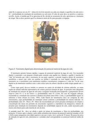 onde Hc é expresso em cm, h1 = altura do nível de mercúrio na cuba em relação à superfície do solo (cm) e
h2 = profundidade de instalação do tensiômetro no solo (em). O valor de ψmc deve ser positivo e expresso
em kPa. Assim, à medida que H se aproxima de Hc, devido ao secamento do solo, aproxima-se o momento
de irrigar. Não se deve permitir que H se distancie muito de Hc para proceder a irrigação.




..



Figura 4. Tensímetro digital para determinação do potencial matricial da água do solo.

    O tensímetro permite leituras rápidas e seguras do potencial matricial da água do solo. Um mostrador
digital é conectado a um pequeno cilindro-guia contento uma agulha oca. Quando a agulha é inserida no
"cap" de borracha que veda o tensimetro na sua parte superior, a pressão negativa dentro do tensimetro
sensibiliza o sensor cujo valor em centibar ou milibar é mostrado no visor digital. Quando se usa o
tensímetro ou o tensiômetro com manômetro metálico (vacuômetro), compara-se o valor de '!'m do visor
digital ou do manômetro metálico com o valor crítico ψmc da cultura e decide-se então irrigar quando ψm ≥
ψmc
    Como regra geral, deve-se instalar os sensores no centro de atividade do sistema radicular, ou numa
região do sistema radicular representativa do cenário geral de extração de água. As posições mais adequadas
de instalação de sensores de água do solo para a irrigação localizada (microaspersão e gotejamento) devem
situar-se entre O e 2 m do tronco e a profundidades entre O e 0,6m. No caso da irrigação subcopa,
recomenda-se a instalação dos sensores à distância da planta entre 0,9m e 2,6m, e a profundidades iguais ou
inferiores a 0,6m (Soares & Costa, 1995). Cada bateria de tensiômetros deve ser composta de dois
instrumentos, cujas profundidades de instalação variam conforme a profundidade do sistema radicular. As
profundidades entre 20 - 30cm e 50 - 60cm são recomendadas por serem posições estratégicas em relação a
concentração das raízes nos períodos de crescimento vegetativo e reprodutivo da mangueira.o número de
posições para instalação de tensiômetros depende da variabilidade espacial do solo, sendo necessária pelo
menos uma bateria para cada mancha de solo da área.

A umidade atual, θa , deve ser obtida a partir da leitura do tensiômetro a 30cm de profundidade, nos
primeiros 18 meses após o plantio e pela média aritmética das leituras de potencial matricial tomadas a 0,30
e 0,60 m para mangueiras com idade superior a um ano e meio, isto é, acima de 18 meses. De posse da curva
de retenção de água do solo, determina-se a umidade atual correspondente ao potencial matricial médio do
perfil.
 