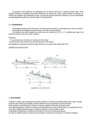 O agricultor deve conhecer as qualidades do seu terreno para tirar o máximo proveito dele. Deve
também conhecer os defeitos para poder eliminá-Ios ou diminuí-Ios, assim, pode escolher as culturas, ou
método de irrigação mais adequado ao solo, que tipo de aração deverá ser utilizada ou se há necessidade
de subsolagem para eliminar o "pé de arado" ou "pé de grade".



6. A TOPOGRAFIA

      A topografia estuda a forma do terreno. O terreno pode ser plano ou acidentado com morros e baixios.
      Nos projetos de irrigação os terrenos dever ser mais ou menos planos.
      Um terreno bom para irrigação por sulcos deve ter declive de 0,1% a 1 %, podendo-se irrigar com
declive de até 4%, mas com muito cuidado.

Exemplos:
. 1 % quer dizer que o terreno cai 1 metro em 100 metros;
. 0,5% que dizer que o terreno cai 50 centímetros em 100 metros.
Na irrigação por aspersão é possível irrigar terrenos com declives até maiores de 10%.

EXEMPLOS DE DECLIVES




7. AS PLANTAS

A planta é o fator mais importante do processo produtivo. Tudo que se aprende sobre clima, água, manejo
de solo é para obter boas colheitas, produzir alimentos para a população e ganhar dinheiro.
Para aumentar a produção não é preciso aumentar os gastos mas fazer as coisas certas.
Para algumas plantas, o plantio na época muito quente fará com que as flores caiam e a produção diminua.
Uma rega malfeita desperdiça água, maltrata as plantas e causa erosão no solo.
A aplicação de defensivos e adubos fora de época e de forma errada gera prejuízo.
O custo do trabalho certo é o mesmo que do errado. O certo leva ao sucesso e o errado ao fracasso.
 