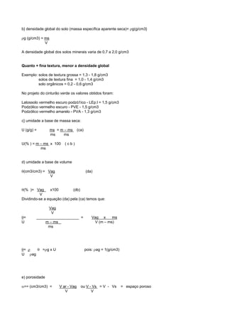 b} densidade global do solo (massa específica aparente seca)= ρg(g/cm3}

ρg (g/cm3) = ms
             V

A densidade global dos solos minerais varia de 0,7 a 2,0 g/cm3


Quanto + fina textura, menor a densidade global

Exemplo: solos de textura grossa = 1,3 - 1,8 g/cm3
         solos de textura fina = 1,0 - 1,4 g/cm3
         solo orgânicos = 0,2 - 0,6 g/cm3

No projeto do cinturão verde os valores obtidos foram:

Latossolo vermelho escuro podzó1ico - LEp.l = 1,5 g/cm3
Podzólico vermelho escuro - PVE - 1,5 g/cm3
Podzólico vermelho amarelo - PVA - 1,3 g/cm3

c} umidade a base de massa seca:

U (g/g) =         ms = m – ms      (ca)
                  ms    ms

U(% ) = m – ms x 100     (cb)
          ms


d) umidade a base de volume

θ(cm3/cm3) = Vag                          (da)
              V


θ(% )= Vag       x100        (db)
           V
Dividindo-se a equação (da) pela (ca) temos que:

              Vag
               V
θ=      ____________________ =                Vag x     ms
U           m – ms                             V (m – ms)
              ms




θ= ρ  θ =ρg x U                           pois: ρag = 1(g/cm3)
U ρag




e) porosidade

α== (cm3/cm3) =       V ar - Vag     ou V - Vs = V - Vs          = espaço poroso
                         V                 V
 