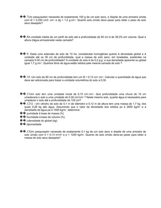 ��.7Um pesquisador necessita de exatamente 100 g de um solo seco, e dispõe de uma amostra úmida
   com Ɵ = 0,250 cm3 .cm-3 e dg = 1,2 g.cm-3. Quanto solo úmido deve pesar para obter o peso de solo
   seco desejado?




��.8A umidade média de um perfil de solo até a profundidade de 60 cm é de 38,3% em volume. Qual a
   altura d'água armazenada nesta camada?




��.9. Dada uma extensão de solo de 10 ha, considerada homogênea quanto à densidade global e à
   umidade até os 30 cm de profundidade, qual a massa de solo seco, em toneladas, existentes na
   camada 0-30 cm de profundidade? A umidade do solo é de 0,2 g.g-1 e sua densidade aparente ou global
   igual 1,7 g.cm-3. Quantos litros de água estão retidos pela mesma camada de solo ?




��.10. Um solo de 80 cm de profundidade tem um Ɵ = 0,13 cm .cm . Calcular a quantidade de água que
                                                                 3   -3


   deve ser adicionada para trazer a umidade volumétrica do solo a 0,30.




��.11Um solo tem uma umidade inicial de 0,10 cm .cm . Que profundidade uma chuva de 10 cm
                                                        3   -3


  umedecerá o solo a uma umidade de 0,30 cm /cm ? Neste mesmo solo, quanta água é necessária para
                                                3   3


  umedecer o solo até a profundidade de 125 cm?
��.1212 - Um cilindro de solo de 0,1 m de diâmetro e 0,12 m de altura tem uma massa de 1,7 kg, dos
  quais 0,26 kg são água. Assumindo que o valor da densidade dos sólidos ps é 2650 kg/m 3 e a
  densidade da água ρa é 1000 kg/m3, determine:
��.aumidade à base de massa (%)
��.bumidade à base de volume (%)
��.cdensidade do global (dg)
��.dporosidade

��.13Um pesquisador necessita de exatamente 0,1 kg de um solo seco e dispõe de uma amostra de
   solo úmido com 0 = 0,13 m3/m3 e p = 1200 kg/m3. Quanto de solo úmido deve-se pesar para obter a
   massa de solo seco desejada?
 
