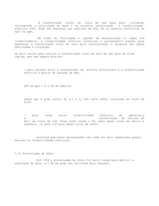 A concentração total; de .sais de uma água para          irrigação
corresponde a salinidade da água e se encontra relacionada       a condutividade
elétrica (CE). Pode ser expressa nas analises em SDT, RS ou matéria dissolvida em
mg/l ou ppm.

               Em razão da facilidade e rapidez de determinação no campo com
condutivimetro, a condutividade elétrica tornou-se o procedimento padrão para
expressar a concentração total de sais para classificação e diagnose das águas
destinadas a irrigação.

Ha dois testes para avaliar a concentração total em sais de uma água de forma
rápida, mas nem sempre precisa:




      - pela relação entre a concentração de   sólidos dissolvidos e a condutividade
      elétrica a partir de equação de Hem.




      SDT em ppm = A x CE em umho/cm




      sendo que A pode variar de 0,5 a 1, com valor médio calculado em torno de
      0,64.




      -    pela    razão    entre     condutividade    elétrica    em    umhos/cm_e
      a                                               concentração   de cátions em
      me/l em torno de 100. Essa razão tende a 80, para águas ricas em cálcio e
      magnésio, ou para 110 para águas ricas em sódio.




              Acontece que essas aproximações são cada vez mais imprecisas quanto
maiores as condutividades elétricas.




3.3) Porcentagem de Sódio

              Até 1954 a porcentagem de sódio foi muito usada para definir a
qualidade da água. A % de Na pode ser calculada pela equação:
 