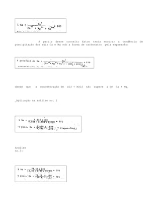 A partir desse conceito Eaton tenta mostrar a tendência            de
precipitação dos sais Ca e Mg sob a forma de carbonatos pela expressão:




desde   que   a   concentração de   CO3 + HCO3   não   supere   a de   Ca + Mg.




_Aplicação na análise no. 1




Análise
no.3:
 