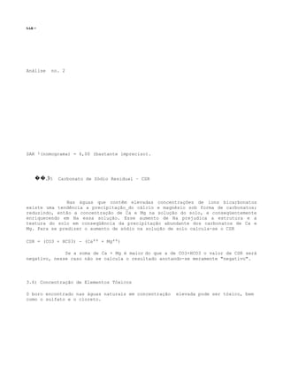 SAR =




Análise   no. 2




SAR :(nomograma) = 6,00 (bastante impreciso).




    ��.35   Carbonato de Sódio Residual – CSR




               Nas águas que contêm elevadas concentrações de íons bicarbonatos
existe uma tendência a precipitação_do cálcio e magnésio sob forma de carbonatos;
reduzindo, então a concentração de Ca e Mg na solução do solo, e conseqüentemente
enriquecendo em Na essa solução. Esse aumento de Na prejudica a estrutura e a
textura do solo em conseqüência da precipitação abundante dos carbonatos de Ca e
Mg. Para se predizer o aumento de sódio na solução de solo calcula-se o CSR

CSR = (CO3 + HC03) - (Ca++ + Mg++)

              Se a soma de Ca + Mg é maior do que a de CO3+HCO3 o valor de CSR será
negativo, nesse caso não se calcula o resultado anotando-se meramente "negativo".




3.6) Concentração de Elementos Tóxicos

0 boro encontrado nas águas naturais em concentração   elevada pode ser tóxico, bem
como o sulfato e o cloreto.
 
