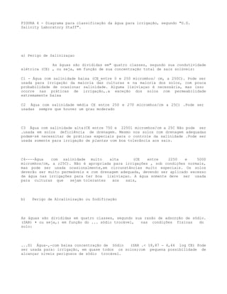 FIGURA 4 - Diagrama para classificação da água para irrigação, segundo "U.S.
Salinity Laboratory Staff".




a) Perigo de Salinizaçao

              As águas são divididas em" quatro classes, segundo sua condutividade
elétrica (CE) , ou seja, em função de sua concentração total de sais solúveis:

Cl - Água com salinidade baixa (CE_entre 0 e 250 micromhos/ cm, a 250C). Pode ser
usada para irrigação da maioria das culturas e na maioria dos solos, com pouca
probabilidade de ocasionar salinidade. Alguma lixiviaçao é necessária, mas isso
ocorre nas práticas de irrigação,.a exceção dos solos com permeabilidade
extremamente baixa

C2 Água com salinidade média CE entre 250 e 270 micromhos/cm a 25C) .Pode ser
usadas sempre que houver um grau moderado




C3 Água com salinidade alta(CE entre 750 e 22501 micromhos/cm a 25C Não pode ser
.usada em solos deficiência de drenagem. Mesmo nos solos com drenagem adequadas
podem-sé necessitar de práticas especiais para o controle da salinidade .Pode ser
usada somente para irrigação de plantas com boa tolerância aos sais.




C4----Água   com salinidade muito      alta       (CE   entre    2250    e    5000
micromhos/cm, a ;25C). Não é apropriada para irrigações , sob condições normais,
mas pode ser usada ocasionalmente,em circunstâncias muito especiais. Os solos
deverão ser muito permeáveis e com drenagem adequada, devendo ser aplicado excesso
de água nas irrigações para ter boa lixiviaçao. A água somente deve ser usada
para culturas que     sejam tolerantes  aos   sais,




b)   Perigo de Alcalinização ou Sodificação




As águas são divididas em quatro classes, segundo sua razão de adsorção de sódio.
(SAR) • ou seja,: em função do ... sódio trocável,   nas condições físicas    do
solo:




...S1 Água-,-com baixa concentração de Sódio   (SAR .< 18,87 - 4,44 log CE) Pode
ser usada para: irrigação, em quase todos os solos;com pequena possibilidade de
alcançar níveis perigosos de sódio trocável.
 
