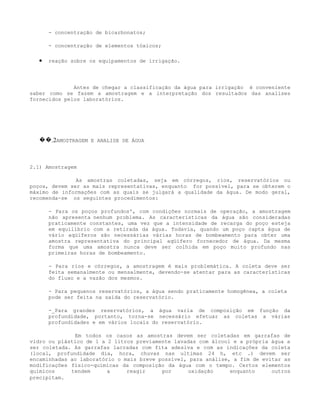 - concentração de bicarbonatos;

      - concentração de elementos tóxicos;

  •   reação sobre os equipamentos de irrigação.




              Antes de chegar a classificação da água para irrigação é conveniente
saber como se fazem a amostragem e a interpretação dos resultados das analises
fornecidos pelos laboratórios.




  ��.2AMOSTRAGEM E ANALISE DE ÁGUA



2.1) Amostragem

               As amostras coletadas, seja em córregos, rios, reservatórios ou
poços, devem ser as mais representativas, enquanto for possível, para se obterem o
máximo de informações com as quais se julgará a qualidade da água. De modo geral,
recomenda-se os seguintes procedimentos:

      - Para os poços profundos', com condições normais de operação, a amostragem
      não apresenta nenhum problema. As características da água são consideradas
      praticamente constantes, uma vez que a intensidade de recarga do poço esteja
      em equilíbrio com a retirada da água. Todavia, quando um poço capta água de
      vário aqüíferos são necessárias várias horas de bombeamento para obter uma
      amostra representativa do principal aqüífero fornecedor de água. Da mesma
      forma que uma amostra nunca deve ser colhida em poço muito profundo nas
      primeiras horas de bombeamento.

      - Para rios e córregos, a amostragem é mais problemática. A coleta deve ser
      feita semanalmente ou mensalmente, devendo-se atentar para as características
      do fluxo e a vazão dos mesmos.

      - Para pequenos reservatórios, a água sendo praticamente homogênea, a coleta
      pode ser feita na saída do reservatório.

      -_Para grandes reservatórios, a água varia de composição em função da
      profundidade, portanto, torna-se necessário efetuar as coletas a várias
      profundidades e em vários locais do reservatório.

              Em todos os casos as amostras devem ser coletadas em garrafas de
vidro ou plástico de 1 a 2 litros previamente lavadas com álcool e a própria água a
ser coletada. As garrafas lacradas com fita adesiva e com as indicações da coleta
(local, profundidade dia, hora, chuvas nas ultimas 24 h, etc .) devem ser
encaminhadas ao laboratório o mais breve possível, para análise, a fim de evitar as
modificações físico-químicas da composição da água com o tempo. Certos elementos
químicos     tendem      a     reagir     por     oxidação      enquanto     outros
precipitam.
 