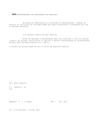 ��.3INTERPRETAÇÃO DOS RESULTADOS DAS ANALISES



              Em geral,os laboratórios só fornecem as determinações cabendo ao
técnico se certificar da confiabilidade dos dados fornecidos e interpreta-los com
os devidos cálculos.




                 3.1) Balanço Iôníco de uma. Análise

              Antes de qualquer interpretação deve ser calculado o erro de analise
a partir do balanço iônico entre os câtions e ânions transformando as concentrações
em mg/l para miliequivalente/litro (me/l).

0 calculo da concentração em me/l é feito da seguinte maneira:




PA = peso atómico;

V =   valência    do
íon




Exempló: ++   =    0,76mg/l                   Na+ =    105   mg/l




Ca = =,76 x0,0499      = 0,038   me/l
 
