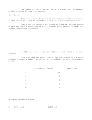Na literatura certos autores   anotam     a       concentração   do   elemento
químico precedida da letra r por exemplo:

rCa = Ca me/l

              Para fazer a conversão do mg/l de cada elemento em me/l ou vice-versa
existem tabelas de fatores de conversão para os ânions e dos cátions (Tabela 1).

               Como_a soma dos ânions e dos cátions existente em qualquer solução
em me/l são iguais a porcentagem de erro, a equação abaixo permite verificar se a
analise é equilibrada ionicamente:




                A diferença entre a soma dos cátions         e dos ânions é em valor
absoluto

              Esse erro deve ser proporcional a soma dos cátions ou dos ânions
conforme o quadro a seguir, em virtude das dificuldades em dosar concentrações
baixas.




                            Σ cátions ou Σ ánions                       permissível

                      1                                  10

                      2                                      6

                      6                                      4

                      14                                     3

                      30                                     2




Aplicação: Analise da Figura   1




Ca   = 0,038   me/l                     =   2,280 me/l
 