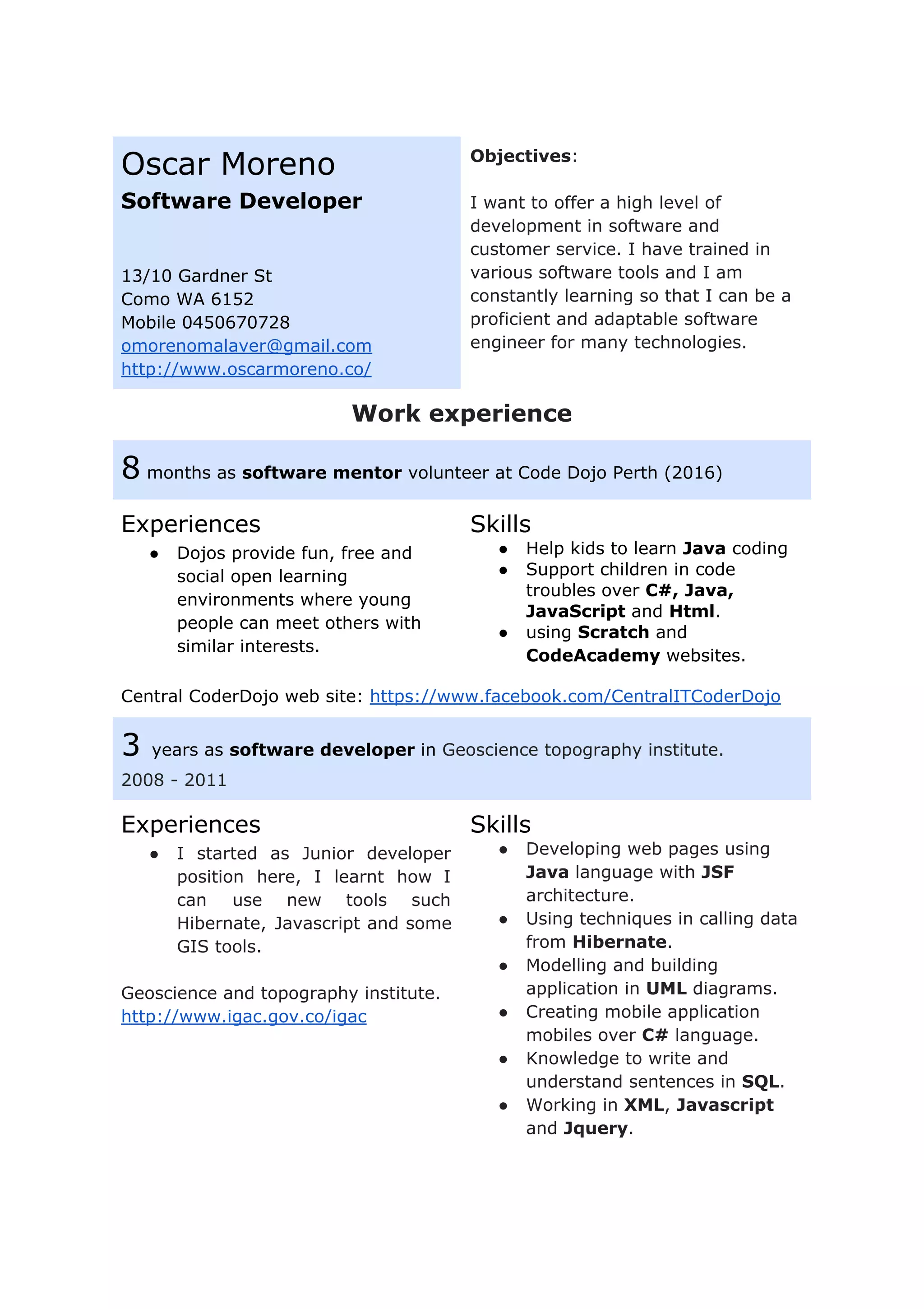 Oscar Moreno
Software Developer
13/10 Gardner St
Como WA 6152
Mobile 0450670728
omorenomalaver@gmail.com
http://www.oscarmoreno.co/
Objectives​:
I want to offer a high level of
development in software and
customer service. I have trained in
various software tools and I am
constantly learning so that I can be a
proficient and adaptable software
engineer for many technologies.
Work experience
8​ months as ​software mentor​ volunteer at Code Dojo Perth (2016)
Experiences
● Dojos provide fun, free and
social open learning
environments where young
people can meet others with
similar interests.
Skills
● Help kids to learn ​Java​ coding
● Support children in code
troubles over ​C#, Java,
JavaScript ​and ​Html​.
● using ​Scratch​ and
CodeAcademy ​websites.
Central CoderDojo web site: ​https://www.facebook.com/CentralITCoderDojo
3 ​years as ​software developer ​in ​Geoscience topography institute.
2008 - 2011
Experiences
● I started as Junior developer
position here, I learnt how I
can use new tools such
Hibernate, Javascript and some
GIS tools.
Geoscience and topography institute.
http://www.igac.gov.co/igac
Skills
● Developing web pages using
Java ​language with ​JSF
architecture.
● Using techniques in calling data
from ​Hibernate​.
● Modelling and building
application in ​UML ​diagrams.
● Creating mobile application
mobiles over ​C#​ language.
● Knowledge to write and
understand sentences in ​SQL​.
● Working in ​XML​, ​Javascript
and ​Jquery​.
 