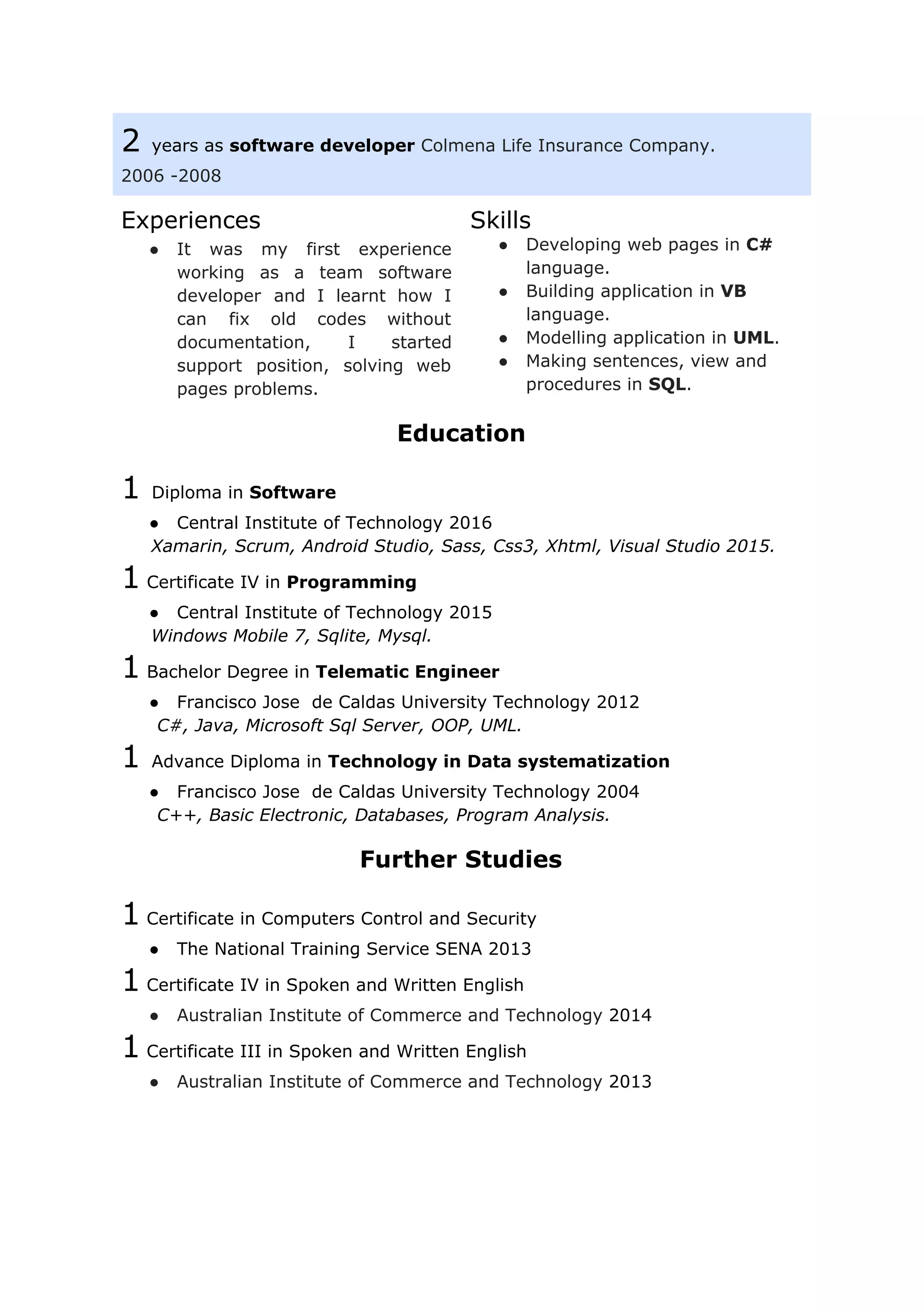 2 ​years as ​software developer​ ​Colmena Life Insurance Company.
2006 -2008
Experiences
● It was my first experience
working as a team software
developer and I learnt how I
can fix old codes without
documentation, I started
support position, solving web
pages problems.
Skills
● Developing web pages in ​C#
language.
● Building application in ​VB
language.
● Modelling application in ​UML​.
● Making sentences, view and
procedures in ​SQL​.
Education
1 ​Diploma in ​Software
● Central Institute of Technology 2016
Xamarin, Scrum, Android Studio, Sass, Css3, Xhtml, Visual Studio 2015.
1​ Certificate IV in ​Programming
● Central Institute of Technology 2015
​Windows Mobile 7, Sqlite, Mysql.
1​ Bachelor Degree in​ Telematic Engineer
● Francisco Jose de Caldas University Technology 2012
​C#, Java, Microsoft Sql Server, OOP, UML.
1 ​Advance Diploma in ​Technology in Data systematization
● Francisco Jose de Caldas University Technology 2004
​C++, Basic Electronic, Databases, Program Analysis.
Further Studies
1​ ​Certificate in Computers Control and Security
● The National Training Service SENA 2013
1​ ​Certificate IV in Spoken and Written English
● Australian Institute of Commerce and Technology ​2014
1​ ​Certificate III in Spoken and Written English
● Australian Institute of Commerce and Technology ​2013
 