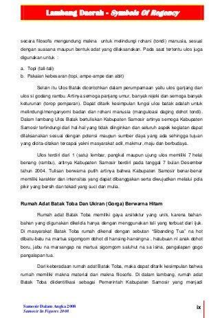 Lambang Daerah - Symbols Of Regency
Samosir Dalam Angka 2008
Samosir In Figures 2008
ix
secara filosofis mengandung makna untuk melindungi rohani (tondi) manusia, sesuai
dengan suasana maupun bentuk adat yang dilaksanakan. Pada saat tertentu ulos juga
digunakan untuk :
a. Topi (tali-tali)
b. Pakaian kebesaran (topi, ampe-ampe dan abit)
Selain itu Ulos Batak dicontohkan dalam perumpamaan yaitu ulos ganjang dan
ulos si godang rambu. Artinya semoga panjang umur, banyak rejeki dan semoga banyak
keturunan (torop pomparan). Dapat ditarik kesimpulan fungsi ulos batak adalah untuk
melindungi/menganyomi badan dan rohani manusia (manguloasi daging dohot tondi).
Dalam lambang Ulos Batak bertuliskan Kabupaten Samosir artinya semoga Kabupaten
Samosir terlindungi dari hal-hal yang tidak diinginkan dan seluruh aspek kegiatan dapat
dilaksanakan sesuai dengan potensi maupun sumber daya yang ada sehingga tujuan
yang dicita-citakan tercapai yakni masyarakat adil, makmur, maju dan berbudaya.
Ulos terdiri dari 1 (satu) lembar, pangkal maupun ujung ulos memiliki 7 helai
benang (rambu), artinya Kabupaten Samosir berdiri pada tanggal 7 bulan Desember
tahun 2004. Tulisan berwarna putih artinya bahwa Kabupaten Samosir benar-benar
memiliki karakter dan intensitas yang dapat dibanggakan serta diwujudkan melalui pola
pikir yang bersih dan tekad yang suci dan mulia.
Rumah Adat Batak Toba Dan Ukiran (Gorga) Berwarna Hitam
Rumah adat Batak Toba memiliki gaya arsitektur yang unik, karena bahan-
bahan yang digunakan dikelola hanya dengan menggunakan tali yang terbuat dari ijuk.
Di masyarakat Batak Toba rumah dikenal dengan sebutan “Sibanding Tua” na hot
dibatu-batu na martua sigomgom dohot di hansing-hansingna , hatubuan ni anak dohot
boru, jabu na marsangap na martua sigomgom saluhut na sa isina, pangalapan gogo
pangalapan tua.
Dari keberadaan rumah adat Batak Toba, maka dapat ditarik kesimpulan bahwa
rumah memiliki makna material dan makna filosofis. Di dalam lambang, rumah adat
Batak Toba diidentifikasi sebagai Pemerintah Kabupaten Samosir yang menjadi
 