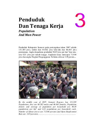 Penduduk                      
Dan Tenaga Kerja 
Population                                 
And Man Power 
Penduduk Kabupaten Samosir pada pertengahan tahun 2007 adalah
131.205 jiwa, terdiri dari 64.562 jiwa laki-laki dan 66.643 jiwa
perempuan. Angka kepadatan penduduk 90,85 jiwa per km2
dan rata-
rata 4,41 jiwa per rumah tangga. Angkatan kerja mencapai 71.844
jiwa dan angka Tingkat Pengangguran Terbuka sebesar 3,95 persen…
By the middle year of 2007, Samosir Regency has 131.205
Populations, they are 64.562 males and 66.643 females. Population
density and average of population per household are 90,85
populations per km2
and 4,41 populations per household, each.
Number of labour forces are 71.844 persons and Open Employment
Rate are 3,85 percents………………………………………………………
 
