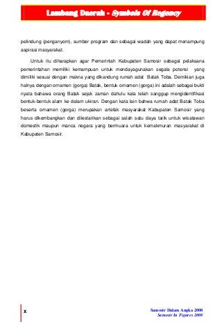 Lambang Daerah - Symbols Of Regency
x Samosir Dalam Angka 2008
Samosir In Figures 2008
pelindung (penganyom), sumber program dan sebagai wadah yang dapat menampung
aspirasi masyarakat.
Untuk itu diharapkan agar Pemerintah Kabupaten Samosir sebagai pelaksana
pemerintahan memiliki kemampuan untuk mendayagunakan segala potensi yang
dimiliki sesuai dengan makna yang dikandung rumah adat Batak Toba. Demikian juga
halnya dengan ornamen (gorga) Batak, bentuk ornamen (gorga) ini adalah sebagai bukti
nyata bahawa orang Batak sejak zaman dahulu kala telah sanggup mengidentifikasi
bentuk-bentuk alam ke dalam ukiran. Dengan kata lain bahwa rumah adat Batak Toba
beserta ornamen (gorga) merupakan artefak masyarakat Kabupaten Samosir yang
harus dikembangkan dan dilestarikan sebagai salah satu daya tarik untuk wisatawan
domestik maupun manca negara yang bermuara untuk kemakmuran masyarakat di
Kabupaten Samosir.
 