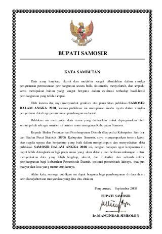 BUPATI SAMOSIR
KATA SAMBUTAN
Data yang lengkap, akurat dan mutakhir sangat dibutuhkan dalam rangka
penyusunan perencanaan pembangunan secara baik, sistematis, menyeluruh, dan terpadu
serta merupakan bahan yang sangat berguna dalam evaluasi terhadap hasil-hasil
pembangunan yang telah dicapai.
Oleh karena itu, saya menyambut gembira atas penerbitan publikasi SAMOSIR
DALAM ANGKA 2008, karena publikasi ini merupakan usaha nyata dalam rangka
penyediaan data bagi perencanaan pembangunan daerah.
Publikasi ini merupakan data resmi yang disarankan untuk dipergunakan oleh
semua pihak sebagai sumber informasi resmi mengenai Kabupaten Samosir.
Kepada Badan Perencanaan Pembangunan Daerah (Bappeda) Kabupaten Samosir
dan Badan Pusat Statistik (BPS) Kabupaten Samosir, saya menyampaikan terima kasih
atas segala upaya dan kerjasama yang baik dalam menghimpun dan menyediakan data
publikasi SAMOSIR DALAM ANGKA 2008 ini, dengan harapan agar kerjasama ini
dapat lebih ditingkatkan lagi pada masa yang akan datang dan berkesinambungan untuk
menyediakan data yang lebih lengkap, akurat, dan mutakhir dari seluruh sektor
pembangunan bagi kebutuhan Pemerintah Daerah, instansi pemerintah lainnya, maupun
masyarakat luas yang membutuhkannya.
Akhir kata, semoga publikasi ini dapat berguna bagi pembangunan di daerah ini
demi kesejahteraan masyarakat yang kita cita-citakan.
Pangururan, September 2008
BUPATI SAMOSIR
Ir. MANGINDAR SIMBOLON
 