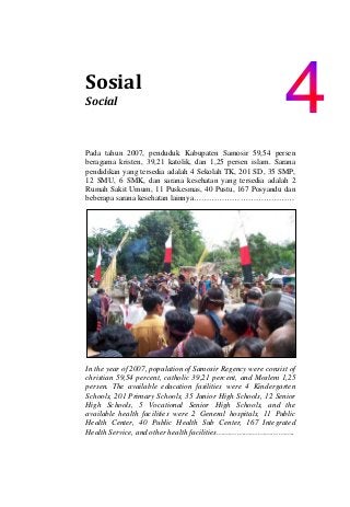  
Sosial                       
Social                                 
Pada tahun 2007, penduduk Kabupaten Samosir 59,54 persen
beragama kristen, 39,21 katolik, dan 1,25 persen islam. Sarana
pendidikan yang tersedia adalah 4 Sekolah TK, 201 SD, 35 SMP,
12 SMU, 6 SMK, dan sarana kesehatan yang tersedia adalah 2
Rumah Sakit Umum, 11 Puskesmas, 40 Pustu, 167 Posyandu dan
beberapa sarana kesehatan lainnya…………………………………
In the year of 2007, population of Samosir Regency were consist of
christian 59,54 percent, catholic 39,21 percent, and Moslem 1,25
persen. The available education fasilities were 4 Kindergarten
Schools, 201 Primary Schools, 35 Junior High Schools, 12 Senior
High Schools, 5 Vocational Senior High Schools, and the
available health facilities were 2 General hospitals, 11 Public
Health Center, 40 Public Health Sub Center, 167 Integrated
Health Service, and other health facilities…………………………….
 