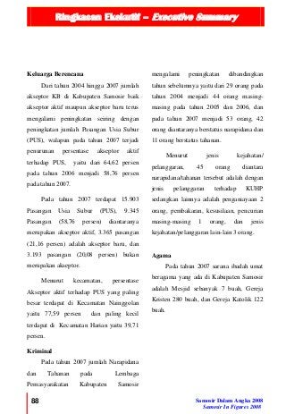 Ringkasan Ekekutif – Executive Summary
88 Samosir Dalam Angka 2008
Samosir In Figures 2008
Keluarga Berencana
Dari tahun 2004 hingga 2007 jumlah
akseptor KB di Kabupaten Samosir baik
akseptor aktif maupun akseptor baru terus
mengalami peningkatan seiring dengan
peningkatan jumlah Pasangan Usia Subur
(PUS), walapun pada tahun 2007 terjadi
penurunan persentase akseptor aktif
terhadap PUS, yaitu dari 64,62 persen
pada tahun 2006 menjadi 58,76 persen
pada tahun 2007.
Pada tahun 2007 terdapat 15.903
Pasangan Usia Subur (PUS), 9.345
Pasangan (58,76 persen) diantaranya
merupakan akseptor aktif, 3.365 pasangan
(21,16 persen) adalah akseptor baru, dan
3.193 pasangan (20,08 persen) bukan
merupakan akseptor.
Menurut kecamatan, persentase
Akseptor aktif terhadap PUS yang paling
besar terdapat di Kecamatan Nainggolan
yaitu 77,59 persen dan paling kecil
terdapat di Kecamatan Harian yaitu 39,71
persen.
Kriminal
Pada tahun 2007 jumlah Narapidana
dan Tahanan pada Lembaga
Pemasyarakatan Kabupaten Samosir
mengalami peningkatan dibandingkan
tahun sebelumnya yaitu dari 29 orang pada
tahun 2004 menjadi 44 orang masing-
masing pada tahun 2005 dan 2006, dan
pada tahun 2007 menjadi 53 orang, 42
orang diantaranya berstatus narapidana dan
11 orang berstatus tahanan.
Menurut jenis kejahatan/
pelanggaran, 45 orang diantara
narapidana/tahanan tersebut adalah dengan
jenis pelanggaran terhadap KUHP
sedangkan lainnya adalah penganiayaan 2
orang, pembakaran, kesusilaan, pencurian
masing-masing 1 orang, dan jenis
kejahatan/pelanggaran lain-lain 3 orang.
Agama
Pada tahun 2007 sarana ibadah umat
beragama yang ada di Kabupaten Samosir
adalah Mesjid sebanyak 7 buah, Gereja
Kristen 280 buah, dan Gereja Katolik 122
buah.
 