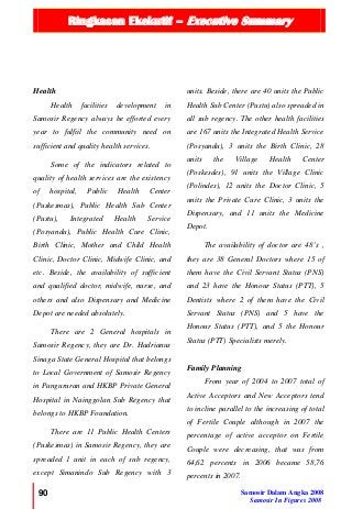 Ringkasan Ekekutif – Executive Summary
90 Samosir Dalam Angka 2008
Samosir In Figures 2008
Health
Health facilities development in
Samosir Regency always be efforted every
year to fulfiil the community need on
sufficient and quality health services.
Some of the indicators related to
quality of health services are the existency
of hospital, Public Health Center
(Puskesmas), Public Health Sub Center
(Pustu), Integrated Health Service
(Posyandu), Public Health Cure Clinic,
Birth Clinic, Mother and Child Health
Clinic, Doctor Clinic, Midwife Clinic, and
etc. Beside, the availability of sufficient
and qualified doctor, midwife, nurse, and
others and also Dispensary and Medicine
Depot are needed absolutely.
There are 2 General hospitals in
Samosir Regency, they are Dr. Hadrianus
Sinaga State General Hospital that belongs
to Local Government of Samosir Regency
in Pangururan and HKBP Private General
Hospital in Nainggolan Sub Regency that
belongs to HKBP Foundation.
There are 11 Public Health Centers
(Puskesmas) in Samosir Regency, they are
spreaded 1 unit in each of sub regency,
except Simanindo Sub Regency with 3
units. Beside, there are 40 units the Public
Health Sub Center (Pustu) also spreaded in
all sub regency. The other health facilities
are 167 units the Integrated Health Service
(Posyandu), 3 units the Birth Clinic, 28
units the Village Health Center
(Poskesdes), 91 units the Village Clinic
(Polindes), 12 units the Doctor Clinic, 5
units the Private Cure Clinic, 3 units the
Dispensary, and 11 units the Medicine
Depot.
The availability of doctor are 48’s ,
they are 38 General Doctors where 15 of
them have the Civil Servant Status (PNS)
and 23 have the Honour Status (PTT), 5
Dentists where 2 of them have the Civil
Servant Status (PNS) and 5 have the
Honour Status (PTT), and 5 the Honour
Status (PTT) Specialists merely.
Family Planning
From year of 2004 to 2007 total of
Active Acceptors and New Acceptors tend
to incline parallel to the increasing of total
of Fertile Couple although in 2007 the
percentage of active acceptor on Fertile
Couple were decreasing, that was from
64,62 percents in 2006 became 58,76
percents in 2007.
 