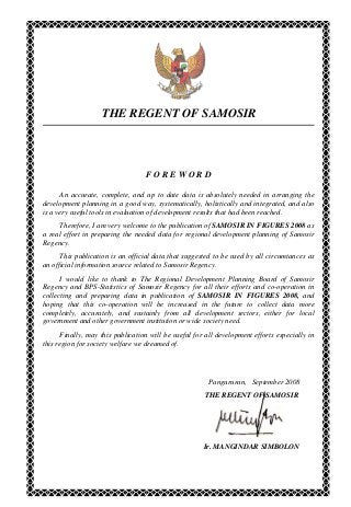 THE REGENT OF SAMOSIR
F O R E W O R D
An accurate, complete, and up to date data is absolutely needed in arranging the
development planning in a good way, systematically, holistically and integrated, and also
is a very useful tools in evaluation of development results that had been reached.
Therefore, I am very welcome to the publication of SAMOSIR IN FIGURES 2008 as
a real effort in preparing the needed data for regional development planning of Samosir
Regency.
This publication is an official data that suggested to be used by all circumtances as
an official information source related to Samosir Regency.
I would like to thank to The Regional Development Planning Board of Samosir
Regency and BPS-Statistics of Samosir Regency for all their efforts and co-operation in
collecting and preparing data in publication of SAMOSIR IN FIGURES 2008, and
hoping that this co-operation will be increased in the future to collect data more
completely, accurately, and sustainly from all development sectors, either for local
government and other government institution or wide society need.
Finally, may this publication will be useful for all development efforts especially in
this region for society welfare we dreamed of.
Pangururan, September 2008
THE REGENT OF SAMOSIR
Ir. MANGINDAR SIMBOLON
 