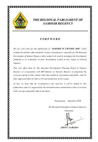 THE REGIONAL PARLIAMENT OF
SAMOSIR REGENCY
F O R E W O R D
We are well come for this publication of “SAMOSIR IN FIGURES 2008” which
contain the statistics data needed by various circumstances, especially for The Regional
Government of Samosir Regency either aimed to be used in arranging the development
planning or in evaluation of done development results in this region of beloved
Samosir.
This real effort done by The Regional Development Planning Board of Samosir
Regency in co-operation with BPS-Statistic of Samosir Regency in preparing the
accurate and up to date statistic data that needed by government and public, must be
fully supported either by State or Private Institutions in this region.
At last, we hope that all circumstances who need for it will be helped by this
publication, and it is suggested for the institution above mentioned in order to increase
both coverage and quality data in the future.
Pangururan, September 2008
The Regional Parliament of Samosir Regency
Chairman,
JHONY NAIBAHO
 