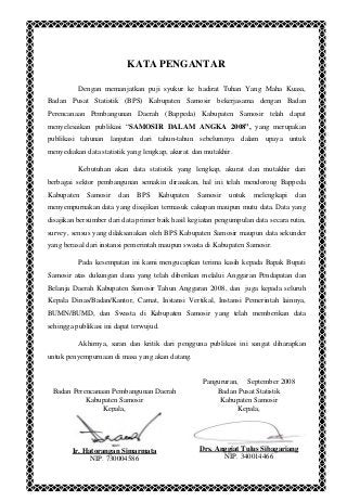 KATA PENGANTAR
Dengan memanjatkan puji syukur ke hadirat Tuhan Yang Maha Kuasa,
Badan Pusat Statistik (BPS) Kabupaten Samosir bekerjasama dengan Badan
Perencanaan Pembangunan Daerah (Bappeda) Kabupaten Samosir telah dapat
menyelesaikan publikasi “SAMOSIR DALAM ANGKA 2008”, yang merupakan
publikasi tahunan lanjutan dari tahun-tahun sebelumnya dalam upaya untuk
menyediakan data statistik yang lengkap, akurat. dan mutakhir.
Kebutuhan akan data statistik yang lengkap, akurat dan mutakhir dari
berbagai sektor pembangunan semakin dirasakan, hal ini telah mendorong Bappeda
Kabupaten Samosir dan BPS Kabupaten Samosir untuk melengkapi dan
menyempurnakan data yang disajikan termasuk cakupan maupun mutu data. Data yang
disajikan bersumber dari data primer baik hasil kegiatan pengumpulan data secara rutin,
survey, sensus yang dilaksanakan oleh BPS Kabupaten Samosir maupun data sekunder
yang berasal dari instansi pemerintah maupun swasta di Kabupaten Samosir.
Pada kesempatan ini kami mengucapkan terima kasih kepada Bapak Bupati
Samosir atas dukungan dana yang telah diberikan melalui Anggaran Pendapatan dan
Belanja Daerah Kabupaten Samosir Tahun Anggaran 2008, dan juga kepada seluruh
Kepala Dinas/Badan/Kantor, Camat, Instansi Vertikal, Instansi Pemerintah lainnya,
BUMN/BUMD, dan Swasta di Kabupaten Samosir yang telah memberikan data
sehingga publikasi ini dapat terwujud.
Akhirnya, saran dan kritik dari pengguna publikasi ini sangat diharapkan
untuk penyempurnaan di masa yang akan datang.
Pangururan, September 2008
Badan Perencanaan Pembangunan Daerah
Kabupaten Samosir
Kepala,
Ir. Hatorangan Simarmata
NIP. 730004586
Badan Pusat Statistik
Kabupaten Samosir
Kepala,
Drs. Anggiat Tulus Sibagariang
NIP. 340014466
 