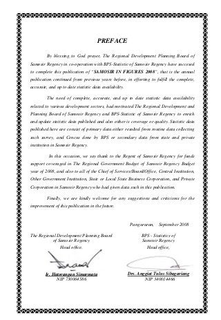 PREFACE
By blessing to God prayer, The Regional Development Planning Board of
Samosir Regency in co-operation with BPS-Statistic of Samosir Regency have succesed
to complete this publication of “SAMOSIR IN FIGURES 2008”, that is the annual
publication continued from previous years before, in efforting to fulfill the complete,
accurate, and up to date statistic data availability.
The need of complete, accurate, and up to date statistic data availability
related to various development sectors, had motivated The Regional Development and
Planning Board of Samosir Regency and BPS-Statistic of Samosir Regency to enrich
and update statistic data published and also either is coverage or quality. Statistic data
published here are consist of primary data either resulted from routine data collecting
such survey, and Cencus done by BPS or secondary data from state and private
institution in Samosir Regency.
In this occasion, we say thank to the Regent of Samosir Regency for funds
support coveraged in The Regional Government Budget of Samosir Regency Budget
year of 2008, and also to all of the Chief of Services/Board/Office, Central Institution,
Other Government Institution, State or Local State Business Corporation, and Private
Corporation in Samosir Regency who had given data such in this publication.
Finally, we are kindly welcome for any suggestions and criticisms for the
improvement of this publication in the future.
Pangururan, September 2008
The Regional Development Planning Board
of Samosir Regency
Head office,
Ir. Hatorangan Simarmata
NIP 730004586
BPS - Statistics of
Samosir Regency
Head office,
Drs. Anggiat Tulus Sibagariang
NIP 340014466
 