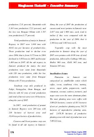 Ringkasan Ekekutif – Executive Summary
174 Samosir Dalam Angka 2008
Samosir In Figures 2008
production (7,33 percent), Simanindo with
3.343 tons production (7,21 percent), and
the less was Ronggur Nihuta with 1.747
tons production (3,77 percent).
Total production of maize in Samosir
Regency in 2007 were 1.498 tons with
40,92 ton per hectares of productivities.
Those production tend to decline even
since 2004, that is from 3.375 tons in 2004
declined to 3.054 tons in 2005 and became
1.498 tons in 2007. All the sub regency in
Samosir produced the maize, the most
production were came from Simanindo
with 328 tons production, while the less
production were came from Ronggur
Nihuta with 37 tons production.
Soyabean crop only produced in
Palipi, Nainggolan, Onan Runggu, and
Sitio-tio with 62 tons of total production
and total of harvest area were 48 hectares,
along the year of 2007.
In 2007, total production of peanut
in Samosir Regency were 249 tons with
238 hectares of harvest area and
10,44 ton per hectare of productivities .
Cassava and Sweet potatoe crop can
be found in all sub regency in Samosir.
Along the year of 2007 the production of
cassava and sweet potatoe in Samosir were
2.437 tons and 1.969 tons, each, tend to
incline if they were compared with the
production in the year of 2006, that is
1.346 tons and 1.443 tons each.
Vegetable crop with the most
production in Samosir along the year of
2007 were potatoe with 6.930 tons of total
production, followed by Cabbage 986 tons,
Shallot 969 tons, Chilli 945 tons, and
Tomatoe 205 tons.
Smallholders Estates
Plantation in Samosir are
categorized as smallholder estate which
coffee, cocoa, candlenut, clove, nutmeg,
areca, sugar palm, peppercorn, vanili,
cinnamon, coconut, cashews, turmeric, and
sugar cane were the more dominant plant.
The most planting area were coffee with
3.889,20 hectares, consist of 831 hectares
of not yet productive planting area, 591,70
hectares of unproductive planting area,
and 2.476,50 hectares of productive
planting area with total of production were
7.495,22 tons,
 