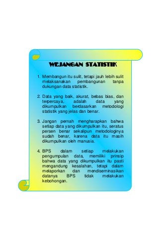 WEJANGAN STATISTIK
1. Membangun itu sulit, tetapi jauh lebih sulit
melaksanakan pembangunan tanpa
dukungan data statistik.
2. Data yang baik, akurat, bebas bias, dan
terpercaya, adalah data yang
dikumpulkan berdasarkan metodologi
statistik yang jelas dan benar.
3. Jangan pernah mengharapkan bahwa
setiap data yang dikumpulkan itu, seratus
persen benar sekalipun metodologinya
sudah benar, karena data itu masih
dikumpulkan oleh manusia.
4. BPS dalam setiap melakukan
pengumpulan data, memiliki prinsip
bahwa data yang dikumpulkan itu pasti
mengandung kesalahan, tetapi dalam
melaporkan dan mendiseminasikan
datanya BPS tidak melakukan
kebohongan.
 