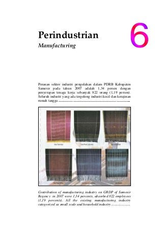 Perindustrian 
Manufacturing                    
 
 
 
Peranan sektor industri pengolahan dalam PDRB Kabupaten
Samosir pada tahun 2007 adalah 1,34 persen dengan
penyerapan tenaga kerja sebanyak 822 orang (1,19 persen).
Seluruh industri yang ada tergolong industri kecil dan kerajinan
rumah tangga …………………………………………………...
Contribution of manufacturing industry on GRDP of Samosir
Regency in 2007 were 1,34 percents, absorbed 822 employees
(1,19 percents). All the existing manufacturing industry
categorized as small scale and household industry…………….
 