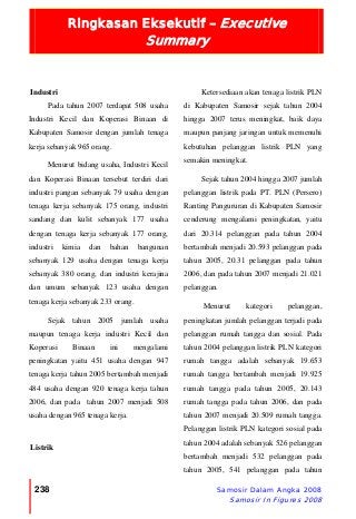 Ringkasan Eksekutif – Executive
Summary
238 Samosir Dalam Angka 2008
Samosir In Figures 2008
Industri
Pada tahun 2007 terdapat 508 usaha
Industri Kecil dan Koperasi Binaan di
Kabupaten Samosir dengan jumlah tenaga
kerja sebanyak 965 orang.
Menurut bidang usaha, Industri Kecil
dan Koperasi Binaan tersebut terdiri dari
industri pangan sebanyak 79 usaha dengan
tenaga kerja sebanyak 175 orang, industri
sandang dan kulit sebanyak 177 usaha
dengan tenaga kerja sebanyak 177 orang,
industri kimia dan bahan bangunan
sebanyak 129 usaha dengan tenaga kerja
sebanyak 380 orang, dan industri kerajina
dan umum sebanyak 123 usaha dengan
tenaga kerja sebanyak 233 orang.
Sejak tahun 2005 jumlah usaha
maupun tenaga kerja industri Kecil dan
Koperasi Binaan ini mengalami
peningkatan yaitu 451 usaha dengan 947
tenaga kerja tahun 2005 bertambah menjadi
484 usaha dengan 920 tenaga kerja tahun
2006, dan pada tahun 2007 menjadi 508
usaha dengan 965 tenaga kerja.
Listrik
Ketersediaan akan tenaga listrik PLN
di Kabupaten Samosir sejak tahun 2004
hingga 2007 terus meningkat, baik daya
maupun panjang jaringan untuk memenuhi
kebutuhan pelanggan listrik PLN yang
semakin meningkat.
Sejak tahun 2004 hingga 2007 jumlah
pelanggan listrik pada PT. PLN (Persero)
Ranting Pangururan di Kabupaten Samosir
cenderung mengalami peningkatan, yaitu
dari 20.314 pelanggan pada tahun 2004
bertambah menjadi 20.593 pelanggan pada
tahun 2005, 20.31 pelanggan pada tahun
2006, dan pada tahun 2007 menjadi 21.021
pelanggan.
Menurut kategori pelanggan,
peningkatan jumlah pelanggan terjadi pada
pelanggan rumah tangga dan sosial. Pada
tahun 2004 pelanggan listrik PLN kategori
rumah tangga adalah sebanyak 19.653
rumah tangga bertambah menjadi 19.925
rumah tangga pada tahun 2005, 20.143
rumah tangga pada tahun 2006, dan pada
tahun 2007 menjadi 20.509 rumah tangga.
Pelanggan listrik PLN kategori sosial pada
tahun 2004 adalah sebanyak 526 pelanggan
bertambah menjadi 532 pelanggan pada
tahun 2005, 541 pelanggan pada tahun
 