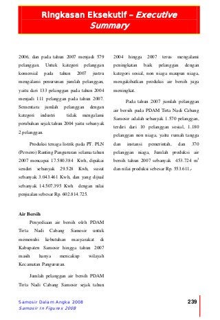 Ringkasan Eksekutif – Executive
Summary
Samosir Dalam Angka 2008
Samosir In Figures 2008
239
2006, dan pada tahun 2007 menjadi 579
pelanggan. Untuk kategori pelanggan
komersial pada tahun 2007 justru
mengalami penurunan jumlah pelanggan,
yaitu dari 133 pelanggan pada tahun 2004
menjadi 111 pelanggan pada tahun 2007.
Sementara jumlah pelanggan dengan
kategori industri tidak mengalami
perubahan sejak tahun 2004 yaitu sebanyak
2 pelanggan.
Produksi tenaga listrik pada PT. PLN
(Persero) Ranting Pangururan selama tahun
2007 mencapai 17.580.384 Kwh, dipakai
sendiri sebanyak 29.528 Kwh, susut
sebanyak 3.043.461 Kwh, dan yang dijual
sebanyak 14.507.395 Kwh dengan nilai
penjualan sebesar Rp. 602.814.725.
Air Bersih
Penyediaan air bersih oleh PDAM
Tirta Nadi Cabang Samosir untuk
memenuhi kebutuhan masyarakat di
Kabupaten Samosir hingga tahun 2007
masih hanya mencakup wilayah
Kecamatan Pangururan.
Jumlah pelanggan air bersih PDAM
Tirta Nadi Cabang Samosir sejak tahun
2004 hingga 2007 terus mengalami
peningkatan baik pelanggan dengan
kategori sosial, non niaga maupun niaga,
mengakibatkan produksi air bersih juga
meningkat.
Pada tahun 2007 jumlah pelanggan
air bersih pada PDAM Tirta Nadi Cabang
Samosir adalah sebanyak 1.570 pelanggan,
terdiri dari 10 pelanggan sosial, 1.180
pelanggan non niaga, yaitu rumah tangga
dan instansi pemerintah, dan 370
pelanggan niaga, Jumlah produksi air
bersih tahun 2007 sebanyak 453.724 m3
dan nilai produksi sebesar Rp. 553.611,-
 