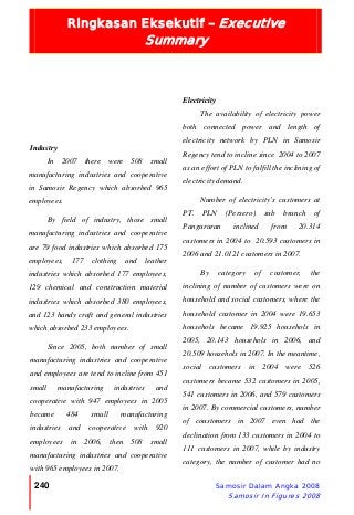 Ringkasan Eksekutif – Executive
Summary
240 Samosir Dalam Angka 2008
Samosir In Figures 2008
Industry
In 2007 there were 508 small
manufacturing industries and cooperative
in Samosir Regency which absorbed 965
employees.
By field of industry, those small
manufacturing industries and cooperative
are 79 food industries which absorbed 175
employees, 177 clothing and leather
industries which absorbed 177 employees,
129 chemical and construction material
industries which absorbed 380 employees,
and 123 handy craft and general industries
which absorbed 233 employees.
Since 2005, both number of small
manufacturing industries and cooperative
and employees are tend to incline from 451
small manufacturing industries and
cooperative with 947 employees in 2005
became 484 small manufacturing
industries and cooperative with 920
employees in 2006, then 508 small
manufacturing industries and cooperative
with 965 employees in 2007.
Electricity
The availability of electricity power
both connected power and length of
electricity network by PLN in Samosir
Regency tend to incline since 2004 to 2007
as an effort of PLN to fulfill the inclining of
electricity demand.
Number of electricity’s customers at
PT. PLN (Persero) sub branch of
Pangururan inclined from 20.314
customers in 2004 to 20.593 customers in
2006 and 21.0121 customers in 2007.
By category of customer, the
inclining of number of customers were on
household and social customers, where the
household customer in 2004 were 19.653
househols became 19.925 househols in
2005, 20.143 househols in 2006, and
20.509 househols in 2007. In the meantime,
social customers in 2004 were 526
customers became 532 customers in 2005,
541 customers in 2006, and 579 customers
in 2007. By commercial customers, number
of coustomers in 2007 even had the
declination from 133 customers in 2004 to
111 customers in 2007, while by industry
category, the number of customer had no
 