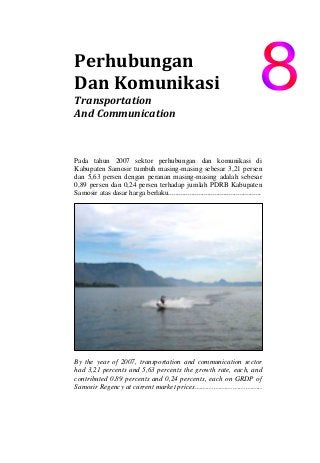 Perhubungan    
Dan Komunikasi 
Transportation  
And Communication 
Pada tahun 2007 sektor perhubungan dan komunikasi di
Kabupaten Samosir tumbuh masing-masing sebesar 3,21 persen
dan 5,63 persen dengan peranan masing-masing adalah sebesar
0,89 persen dan 0,24 persen terhadap jumlah PDRB Kabupaten
Samosir atas dasar harga berlaku....................................................
By the year of 2007, transportation and communication sector
had 3,21 percents and 5,63 percents the growth rate, each, and
contributed 0.89 percents and 0,24 percents, each on GRDP of
Samosir Regency at current market prices…………………………..
 