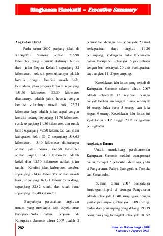 Ringkasan Eksekutif – Executive Summary
282 Samosir Dalam Angka 2008
Samosir In Figures 2008
Angkutan Darat
Pada tahun 2007 panjang jalan di
Kabupaten Samosir adalah 786,98
kilometer, yang menurut statusnya terdiri
dari jalan Negara Kelas I sepanjang 32
kilometer, seluruh permukaannya adalah
hotmix dengan kondisi masih baik,
kemudian jalan propinsi kelas II sepanjang
156,30 kilometer, 80,80 kilometer
diantaranya adalah jalan hotmix dengan
kondisi seluruhnya masih baik, 75,75
kilometer lagi adalah jalan aspal dengan
kondisi sedang sepanjang 11,70 kilometer,
rusak sepanjang 14,30 kilometer, dan rusak
berat sepanjang 49,50 kilometer, dan jalan
kabupaten kelas III C sepanjang 598,68
kilometer, 3,40 kilometer diantaranya
adalah jalan homix, 468,58 kilometer
adalah aspal, 114,20 kilometer adalah
krikil dan 12,50 kilometer adalah jalan
tanah. Kondisi jalan kabupaten tersebut
sepanjang 214,67 kilometer adalah masih
baik, sepanjang 163,71 kilometer sedang,
sepanjang 32,82 rusak, dan rusak berat
sepanjang 187,48 kilometer.
Banyaknya perusahaan angkutan
umum yang mendapat izin trayek antar
kabupaten/kota dalam propinsi di
Kabupaten Samosir tahun 2007 adalah 2
perusahaan dengan bus sebanyak 20 unit
berkapasitas daya angkut 11-20
penumpang, sedangkan antar kecamatan
dalam kabupaten sebanyak 6 perusahaan
dengan bus sebanyak 20 unit berkapasitas
daya angkut 11-20 penumpang.
Kecelakaan lalu lintas yang terjadi di
Kabupaten Samosir selama tahun 2007
adalah sebanyak 17 kejadian dengan
banyak korban meninggal dunia sebanyak
16 orang, luka berat 5 orang, dan luka
ringan 9 orang. Kecelakaan lalu lintas ini
sejak tahun 2005 hingga 2007 mengalami
peningkatan.
Angkutan Danau
Untuk mendukung perekonomian
Kabupaten Samosir melalui transportasi
danau, terdapat 5 pelabuhan dermaga, yaitu
di Pangururan, Palipi, Nainggolan, Tomok,
dan Simanindo.
Selama tahun 2007 banyaknya
kunjungan kapal di demaga Pangururan
adalah sebanyak 1.040 kunjungan dengan
jumlah penumpang sebanyak 38.091 orang,
terdiri dari penumpang yang datang 19.239
orang dan yang berangkat sebanyak 18.852
 