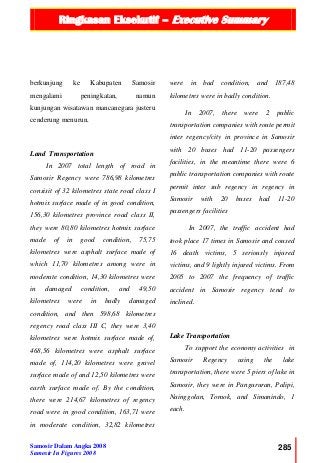 Ringkasan Eksekutif – Executive Summary
Samosir Dalam Angka 2008
Samosir In Figures 2008
285
berkunjung ke Kabupaten Samosir
mengalami peningkatan, namun
kunjungan wisatawan mancanegara justeru
cenderung menurun.
Land Transportation
In 2007 total length of road in
Samosir Regency were 786,98 kilometres
consisit of 32 kilometres state road class I
hotmix surface made of in good condition,
156,30 kilometres province road class II,
they were 80,80 kilometres hotmix surface
made of in good condition, 75,75
kilometres were asphalt surface made of
which 11,70 kilometres among were in
moderate condition, 14,30 kilometres were
in damaged condition, and 49,50
kilometres were in badly damaged
condition, and then 598,68 kilometres
regency road class III C, they were 3,40
kilometres were hotmix surface made of,
468,56 kilometres were asphalt surface
made of, 114,20 kilometres were gravel
surface made of and 12,50 kilometres were
earth surface made of. By the condition,
there were 214,67 kilometres of regency
road were in good condition, 163,71 were
in moderate condition, 32,82 kilometres
were in bad condition, and 187,48
kilometres were in badly condition.
In 2007, there were 2 public
transportation companies with route permit
inter regency/city in province in Samosir
with 20 buses had 11-20 passengers
facilities, in the meantime there were 6
public transportation companies with route
permit inter sub regency in regency in
Samosir with 20 buses had 11-20
passengers facilities
In 2007, the traffic accident had
took place 17 times in Samosir and coused
16 death victims, 5 seriously injured
victims, and 9 lightly injured victims. From
2005 to 2007 the frequency of traffic
accident in Samosir regency tend to
inclined.
Lake Transportation
To support the economy activities in
Samosir Regency using the lake
transportation, there were 5 piers of lake in
Samosir, they were in Pangururan, Palipi,
Nainggolan, Tomok, and Simanindo, 1
each.
 