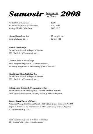 No. ISSN /ISSN Number : ISSN
No. Publikasi /Publication Number : 1217.08.01
Katalog BPS/BPS Catalogue : 1403.12.17
Ukuran Buku /Book Size : 15 cm x 21 cm
Jumlah halaman /Page : lxviii + 422
Naskah /Manuscript :
Badan Pusat Statistik Kabupaten Samosir
BPS - Statistics of Samosir Regency
Gambar Kulit /Cover Design :
Seksi Integrasi Pengolahan Data Statistik (IPDS)
Section of Integration And Processing of Data Statistics
Diterbitkan Oleh /Published by :
Badan Pusat Statistik Kabupaten Samosir
BPS - Statistics of Samosir Regency
Bekerjasama dengan/In Co-operation with :
Badan Perencanaan Pembangunan Daerah Kabupaten Samosir
The Regional Development Planning Board of Samosir Regency
Sumber Dana/Source of Fund :
Anggaran Pendapatan Belanja Daerah (APBD) Kabupaten Samosir T.A. 2008
Regional Budgetary for Expenditure and Development of Samosir Regency
in Calender Year of 2008
Boleh dikutip dengan menyebutkan sumbernya
May be cited with reference to the source
Dalam Angka
In Figures
 